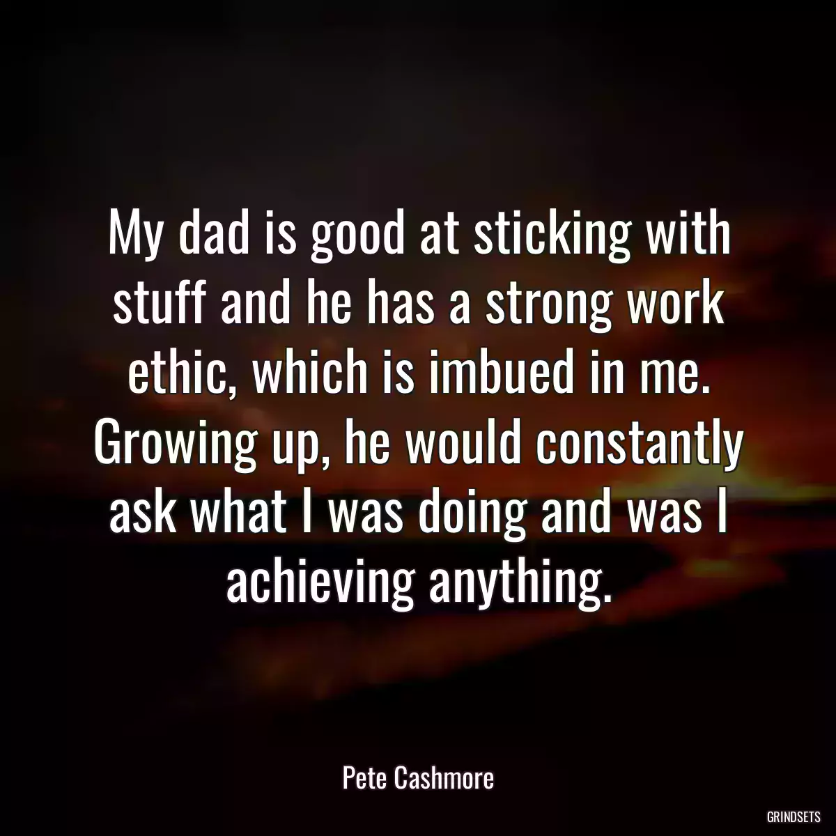 My dad is good at sticking with stuff and he has a strong work ethic, which is imbued in me. Growing up, he would constantly ask what I was doing and was I achieving anything.