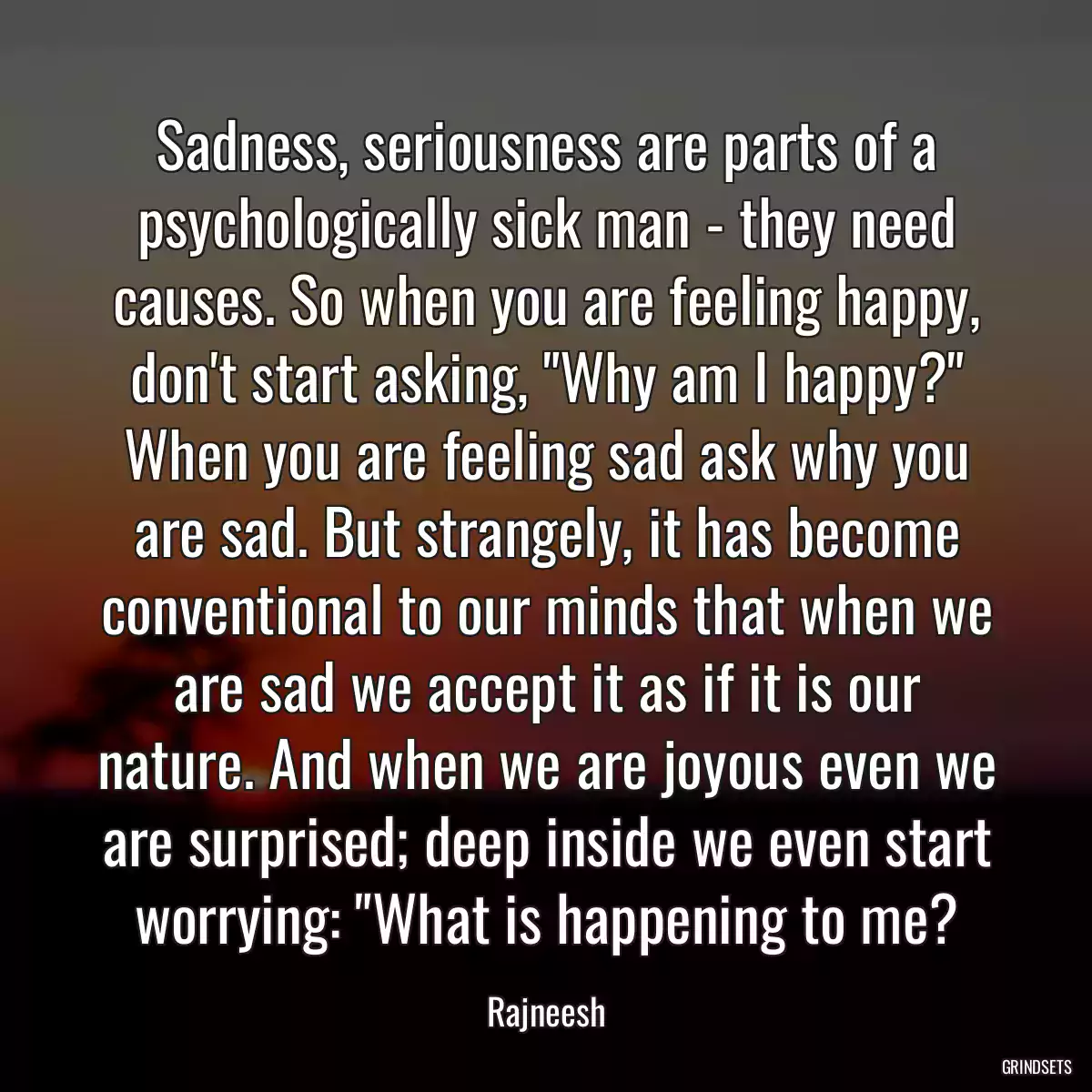 Sadness, seriousness are parts of a psychologically sick man - they need causes. So when you are feeling happy, don\'t start asking, \