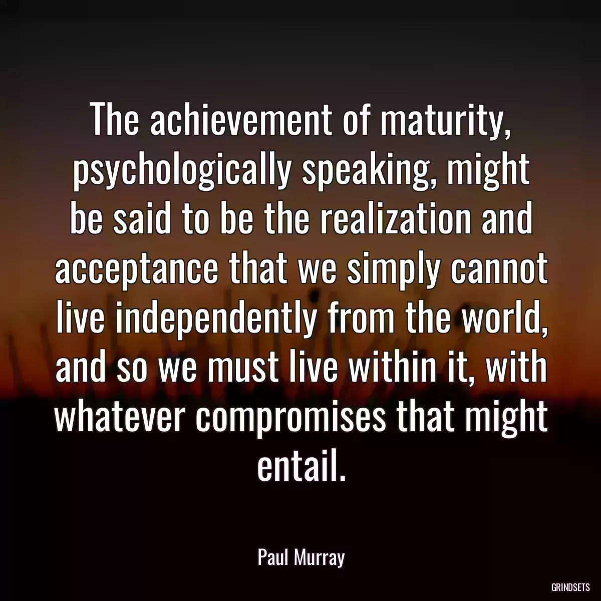 The achievement of maturity, psychologically speaking, might be said to be the realization and acceptance that we simply cannot live independently from the world, and so we must live within it, with whatever compromises that might entail.