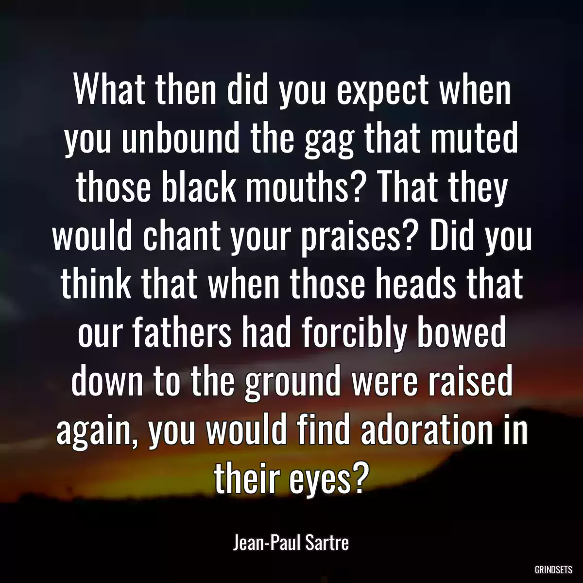 What then did you expect when you unbound the gag that muted those black mouths? That they would chant your praises? Did you think that when those heads that our fathers had forcibly bowed down to the ground were raised again, you would find adoration in their eyes?