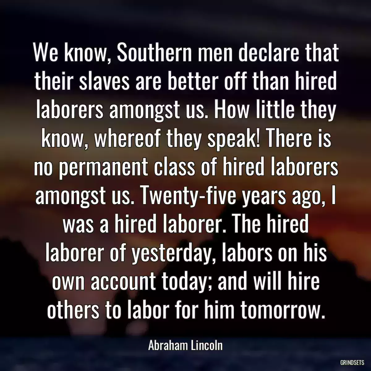 We know, Southern men declare that their slaves are better off than hired laborers amongst us. How little they know, whereof they speak! There is no permanent class of hired laborers amongst us. Twenty-five years ago, I was a hired laborer. The hired laborer of yesterday, labors on his own account today; and will hire others to labor for him tomorrow.