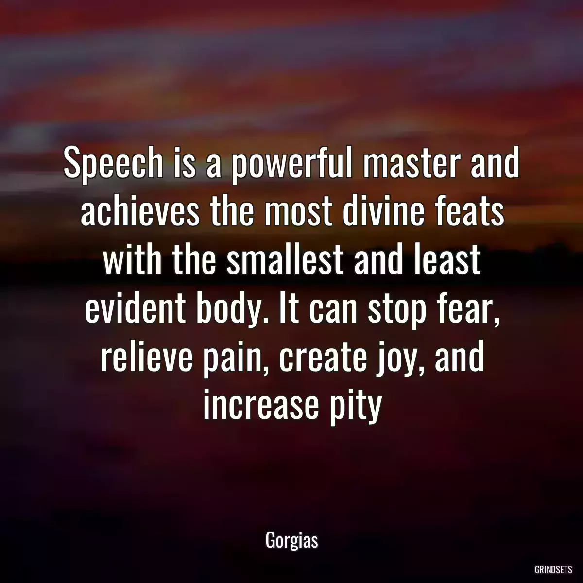 Speech is a powerful master and achieves the most divine feats with the smallest and least evident body. It can stop fear, relieve pain, create joy, and increase pity