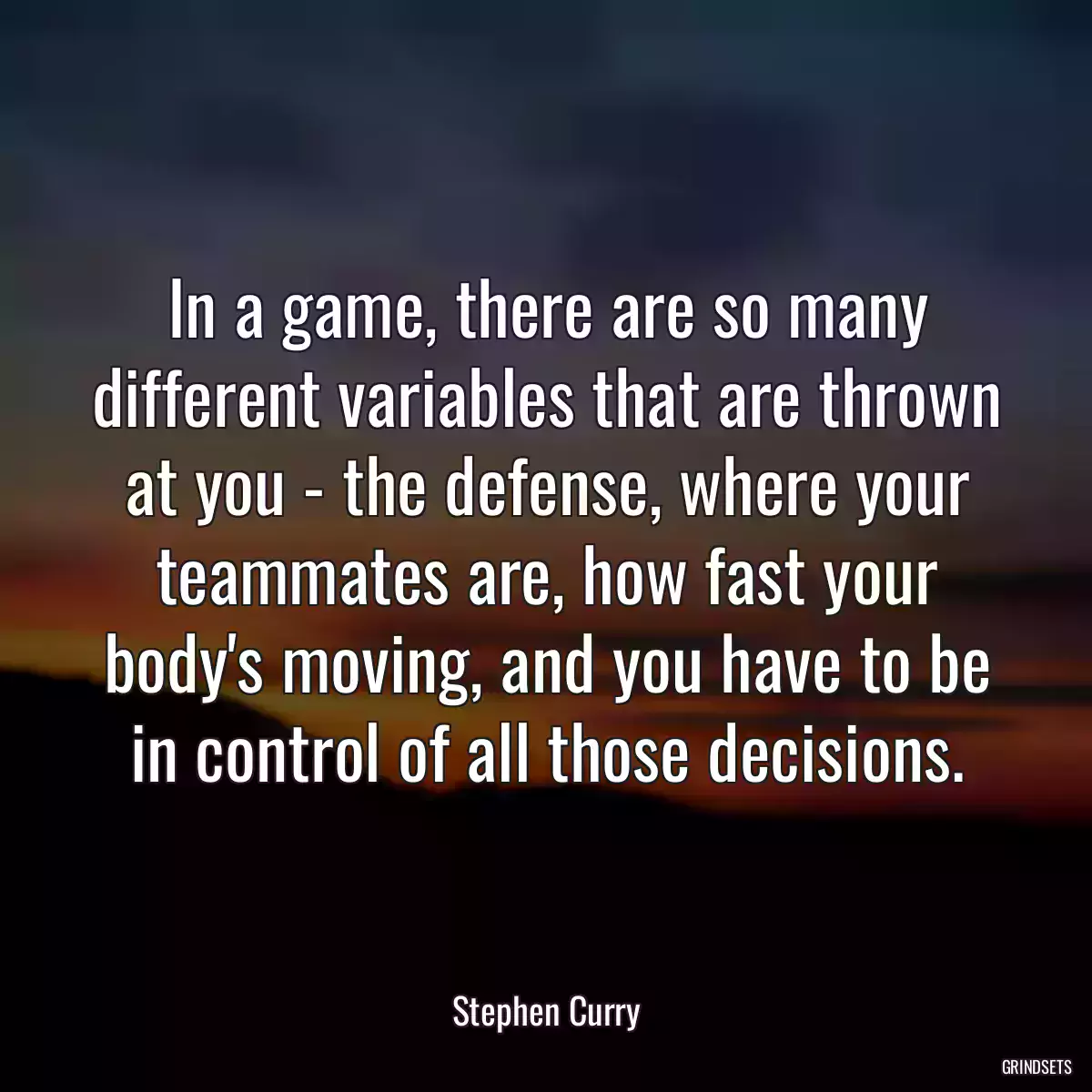 In a game, there are so many different variables that are thrown at you - the defense, where your teammates are, how fast your body\'s moving, and you have to be in control of all those decisions.