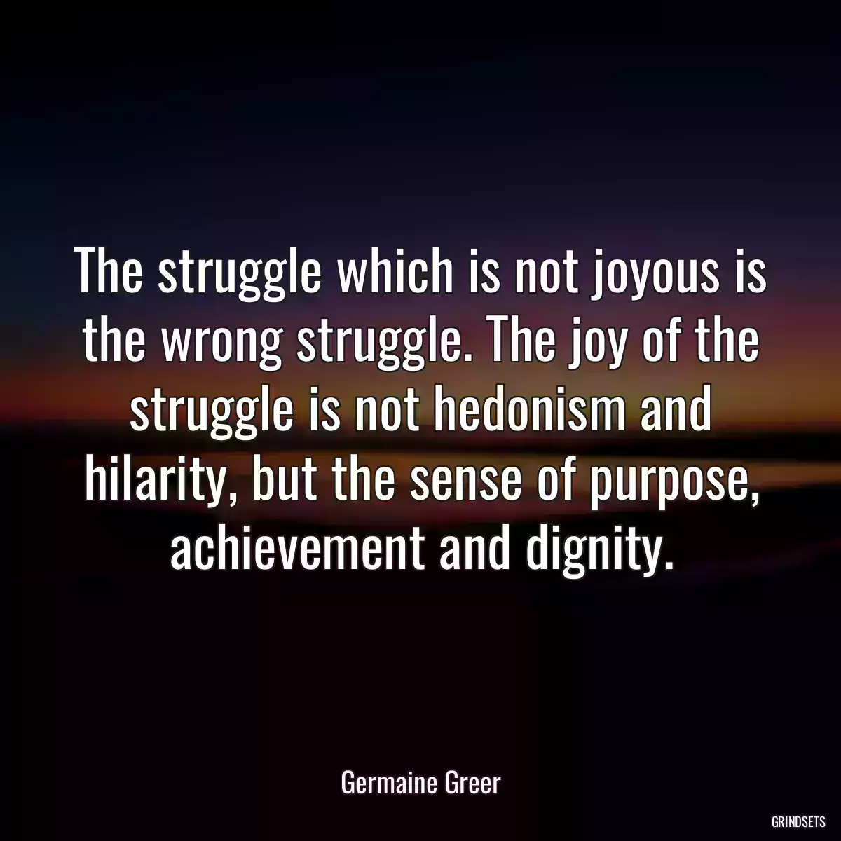 The struggle which is not joyous is the wrong struggle. The joy of the struggle is not hedonism and hilarity, but the sense of purpose, achievement and dignity.