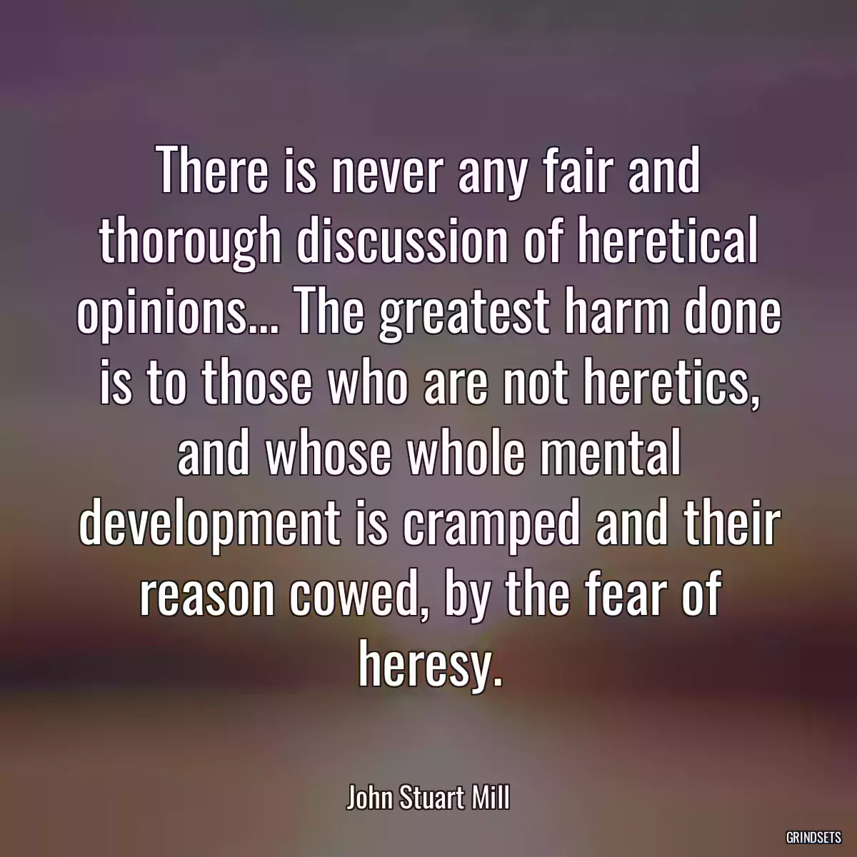 There is never any fair and thorough discussion of heretical opinions... The greatest harm done is to those who are not heretics, and whose whole mental development is cramped and their reason cowed, by the fear of heresy.