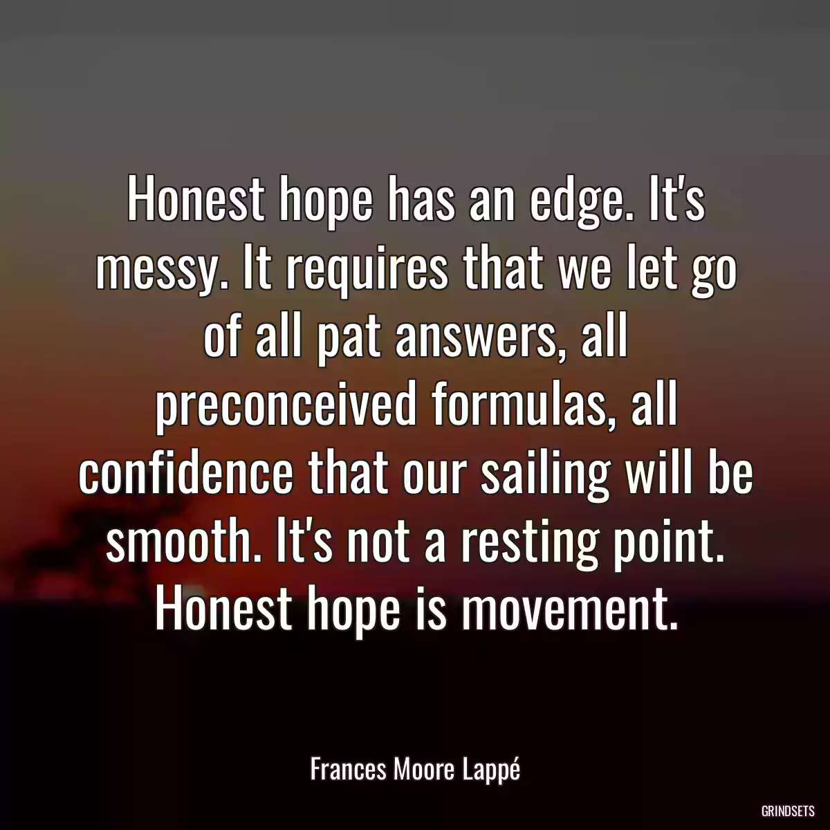 Honest hope has an edge. It\'s messy. It requires that we let go of all pat answers, all preconceived formulas, all confidence that our sailing will be smooth. It\'s not a resting point. Honest hope is movement.