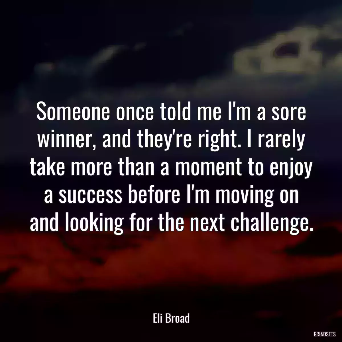 Someone once told me I\'m a sore winner, and they\'re right. I rarely take more than a moment to enjoy a success before I\'m moving on and looking for the next challenge.