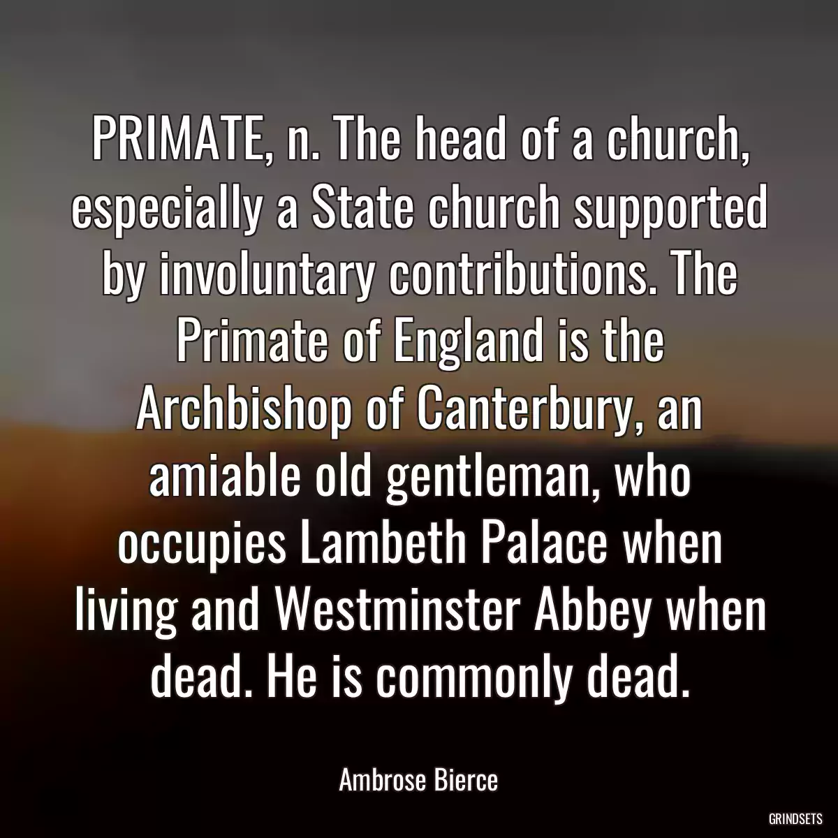 PRIMATE, n. The head of a church, especially a State church supported by involuntary contributions. The Primate of England is the Archbishop of Canterbury, an amiable old gentleman, who occupies Lambeth Palace when living and Westminster Abbey when dead. He is commonly dead.