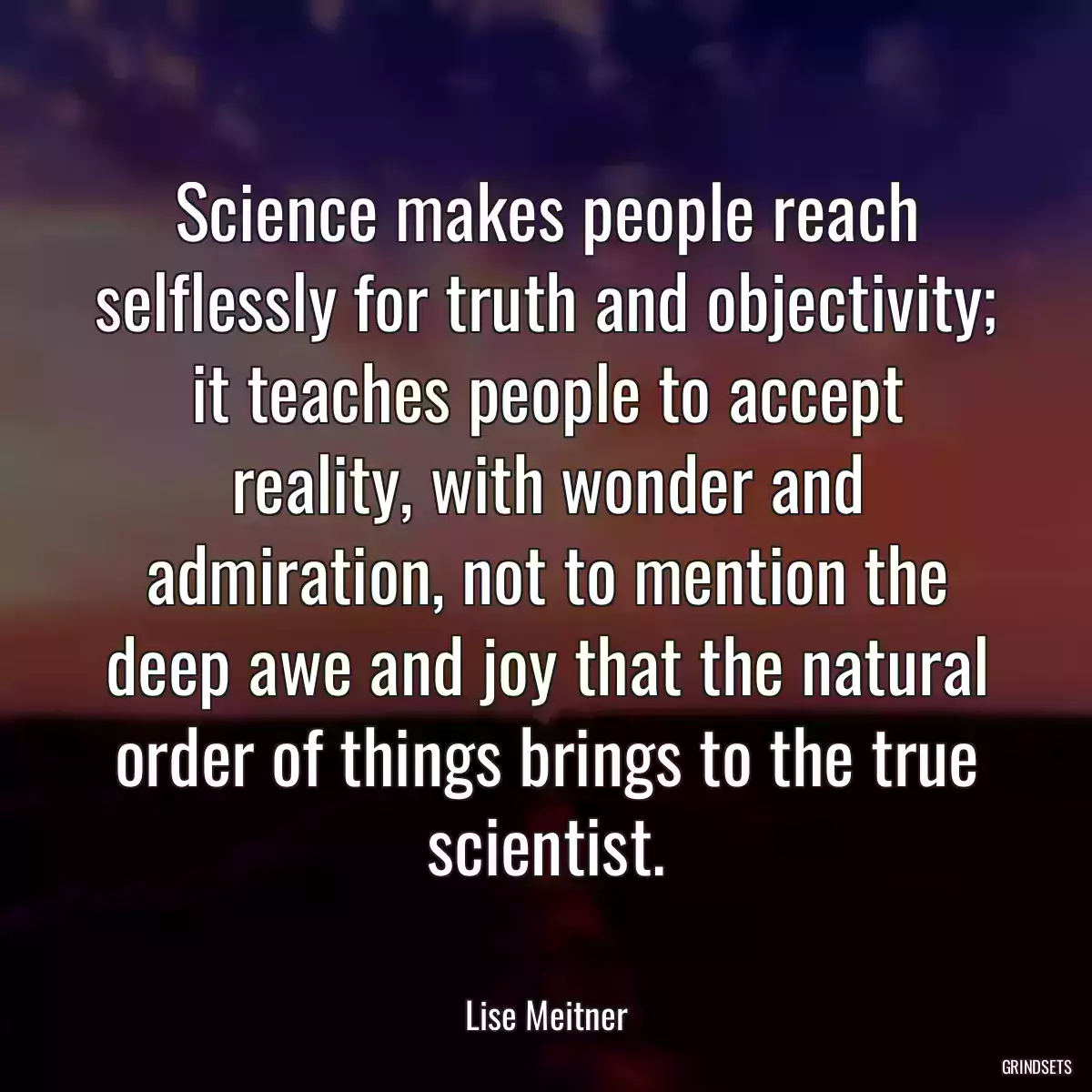 Science makes people reach selflessly for truth and objectivity; it teaches people to accept reality, with wonder and admiration, not to mention the deep awe and joy that the natural order of things brings to the true scientist.