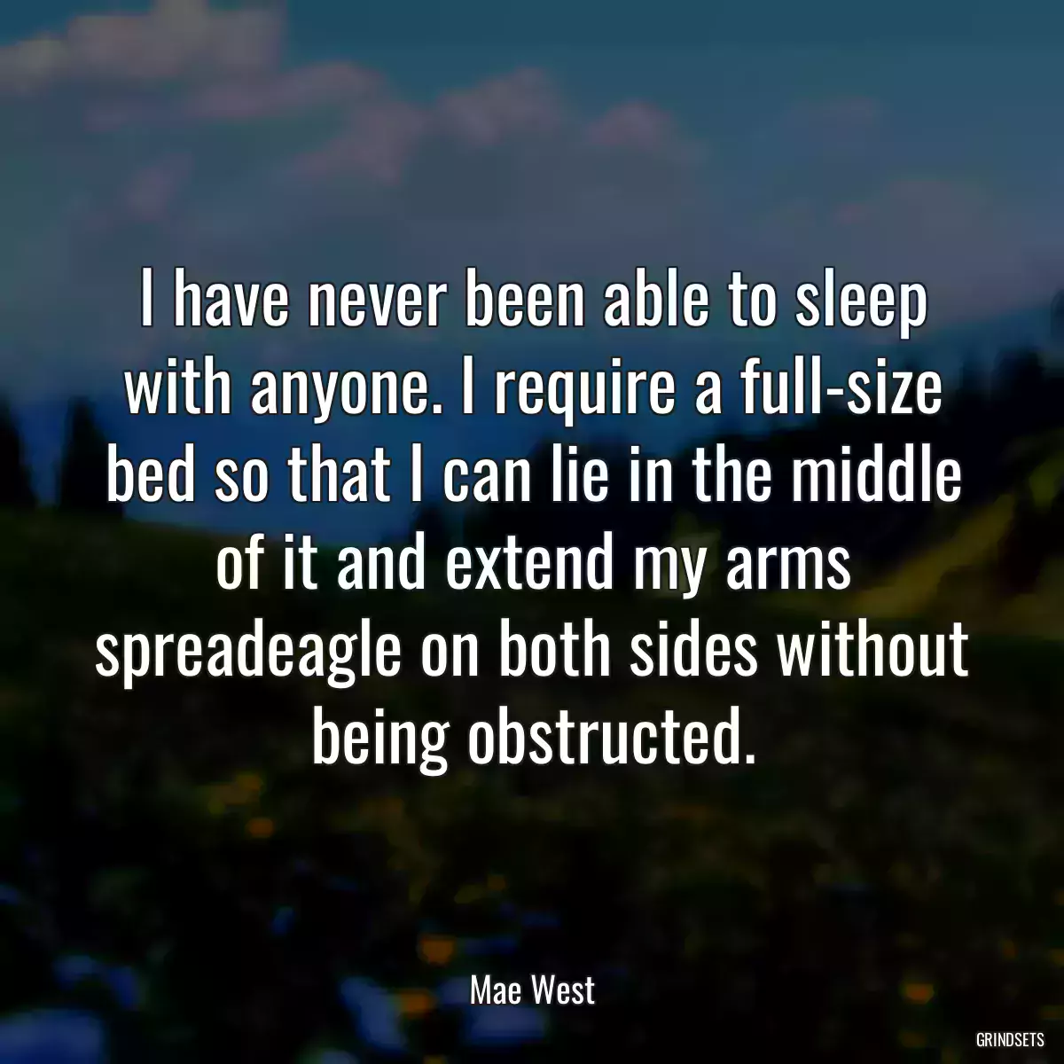 I have never been able to sleep with anyone. I require a full-size bed so that I can lie in the middle of it and extend my arms spreadeagle on both sides without being obstructed.