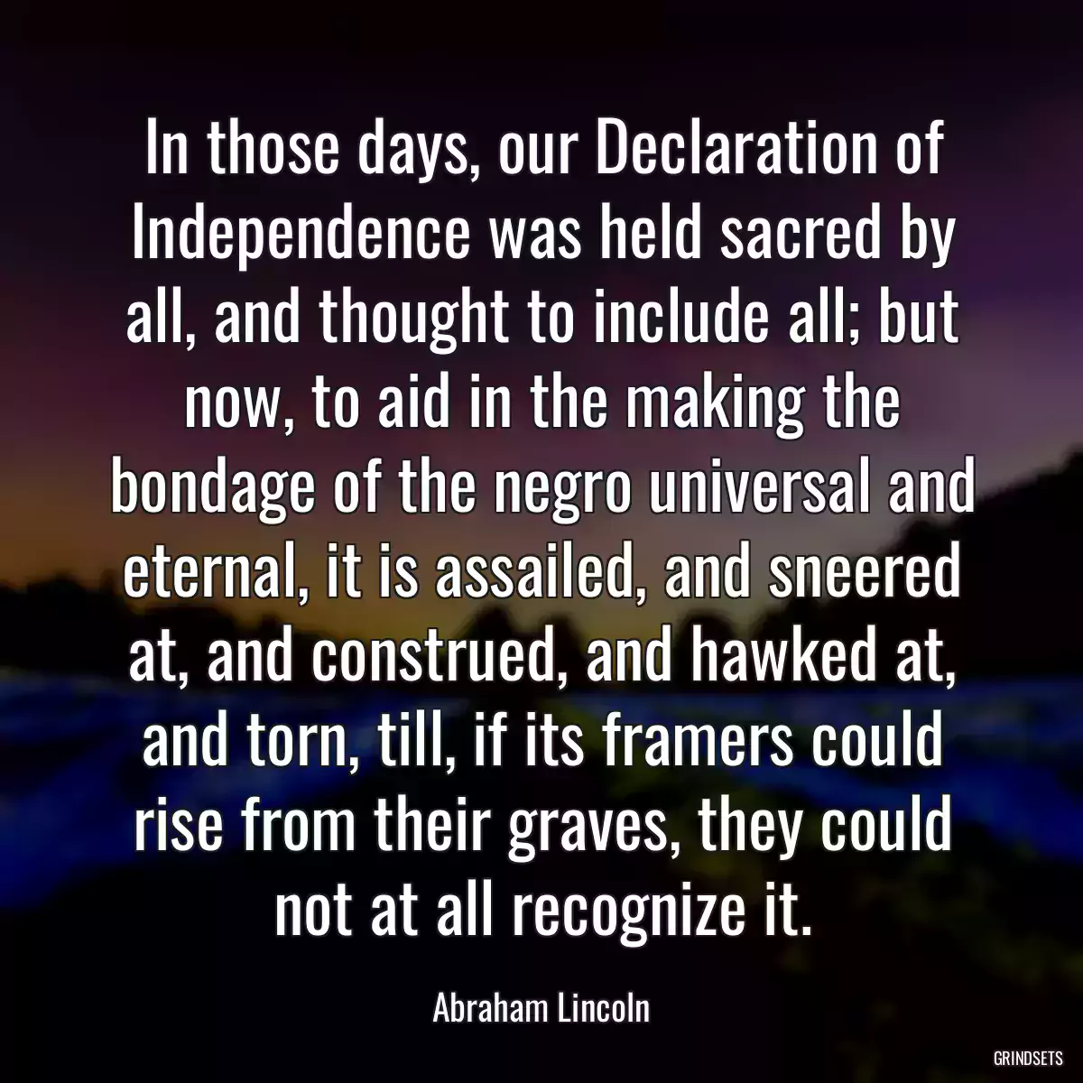 In those days, our Declaration of Independence was held sacred by all, and thought to include all; but now, to aid in the making the bondage of the negro universal and eternal, it is assailed, and sneered at, and construed, and hawked at, and torn, till, if its framers could rise from their graves, they could not at all recognize it.