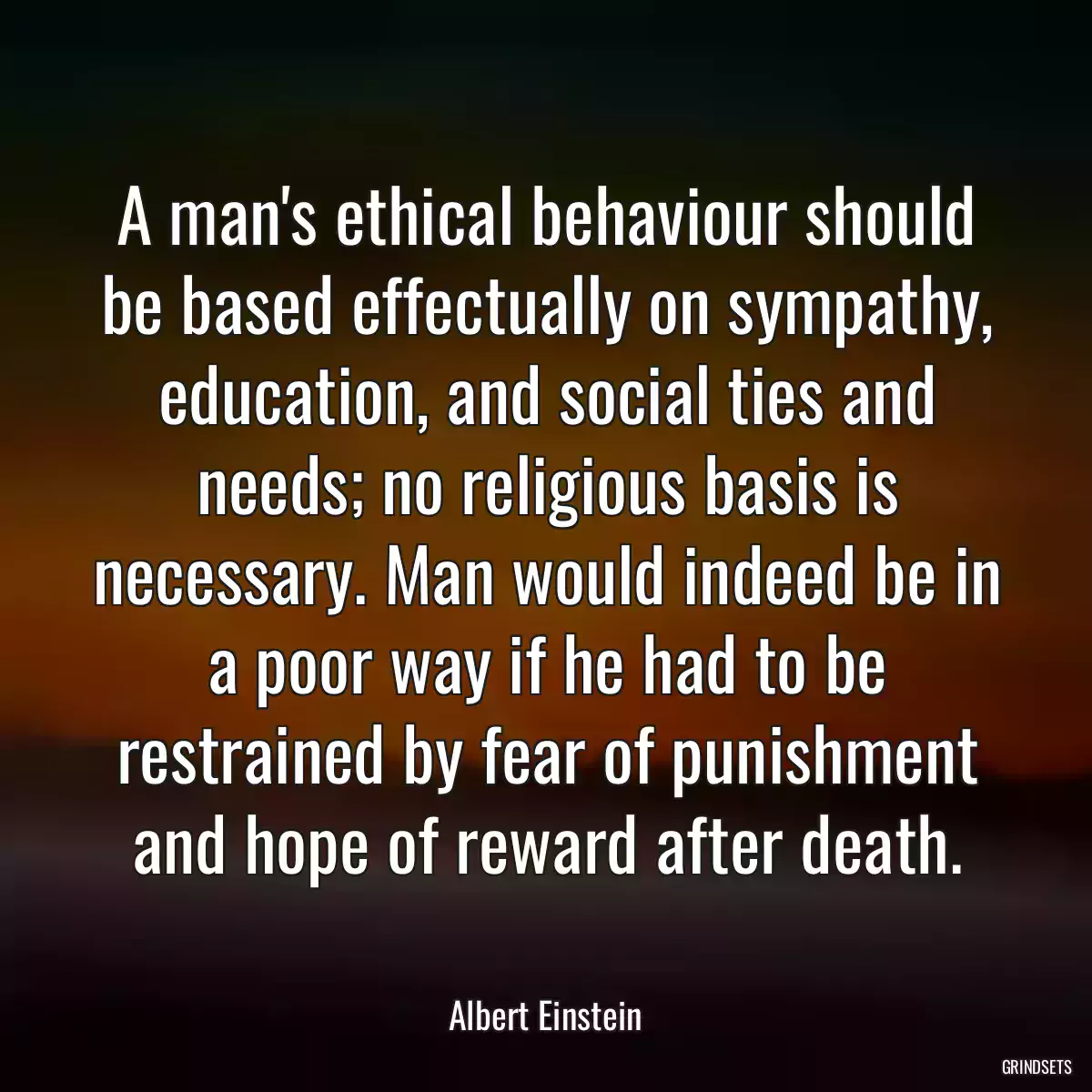 A man\'s ethical behaviour should be based effectually on sympathy, education, and social ties and needs; no religious basis is necessary. Man would indeed be in a poor way if he had to be restrained by fear of punishment and hope of reward after death.