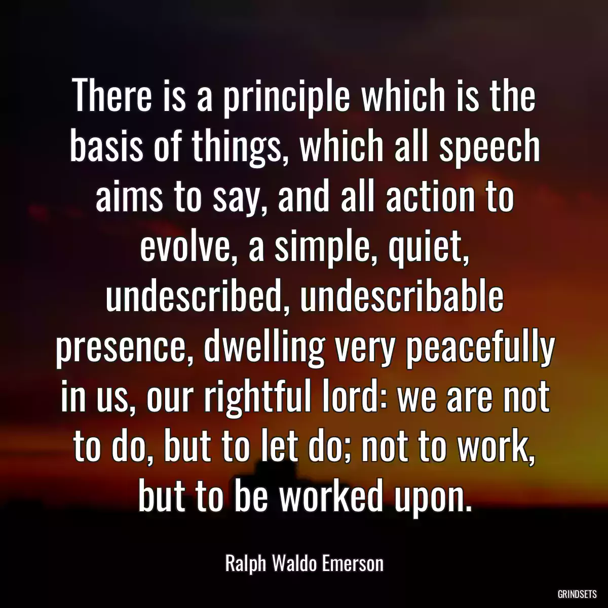 There is a principle which is the basis of things, which all speech aims to say, and all action to evolve, a simple, quiet, undescribed, undescribable presence, dwelling very peacefully in us, our rightful lord: we are not to do, but to let do; not to work, but to be worked upon.