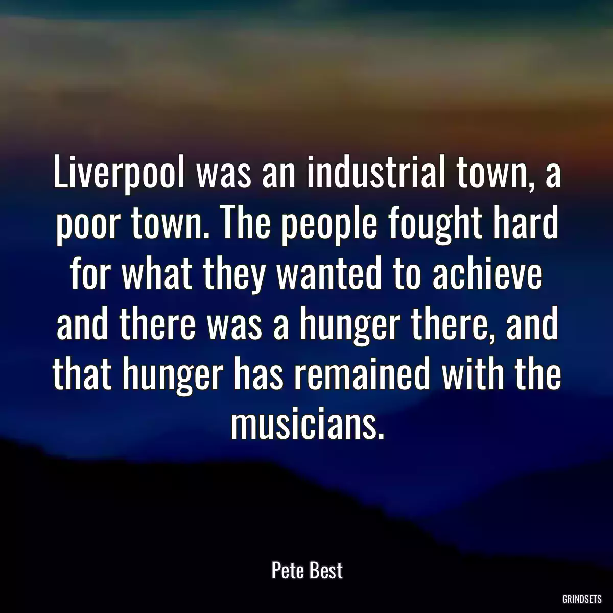 Liverpool was an industrial town, a poor town. The people fought hard for what they wanted to achieve and there was a hunger there, and that hunger has remained with the musicians.