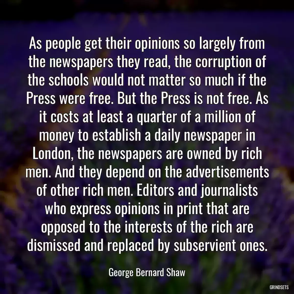 As people get their opinions so largely from the newspapers they read, the corruption of the schools would not matter so much if the Press were free. But the Press is not free. As it costs at least a quarter of a million of money to establish a daily newspaper in London, the newspapers are owned by rich men. And they depend on the advertisements of other rich men. Editors and journalists who express opinions in print that are opposed to the interests of the rich are dismissed and replaced by subservient ones.