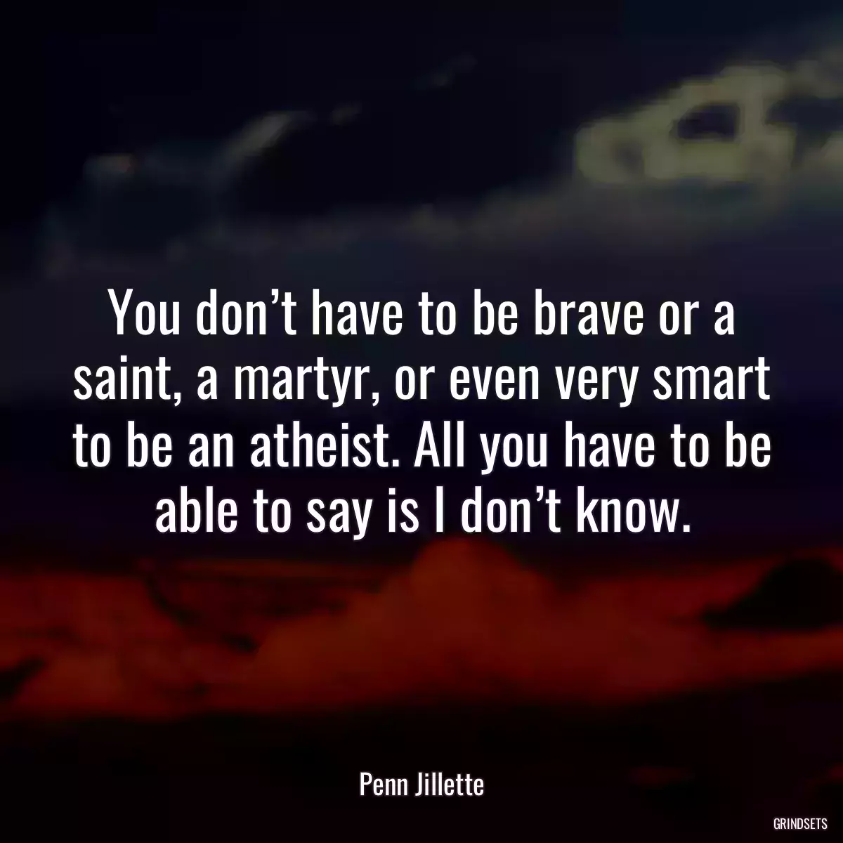 You don’t have to be brave or a saint, a martyr, or even very smart to be an atheist. All you have to be able to say is I don’t know.