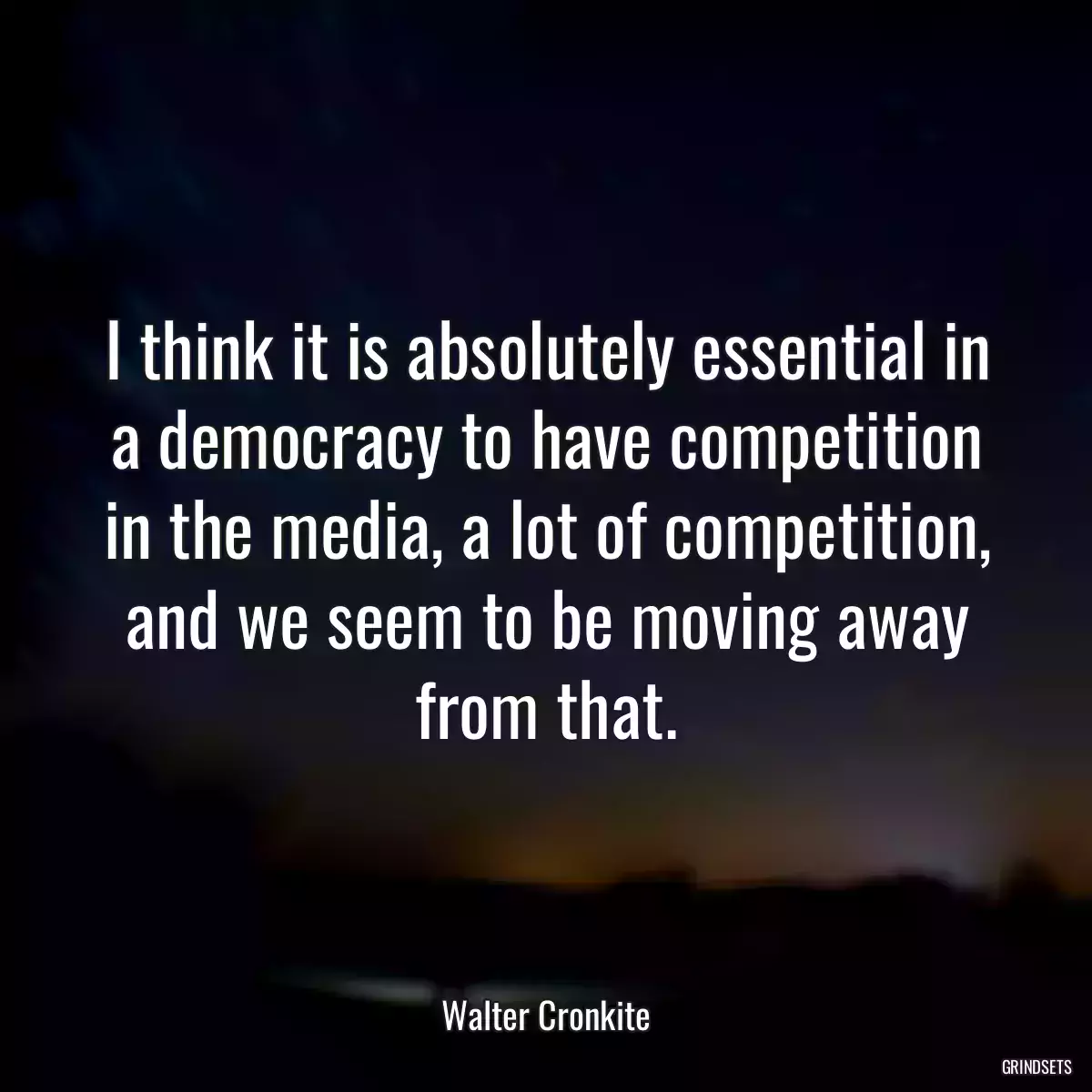 I think it is absolutely essential in a democracy to have competition in the media, a lot of competition, and we seem to be moving away from that.