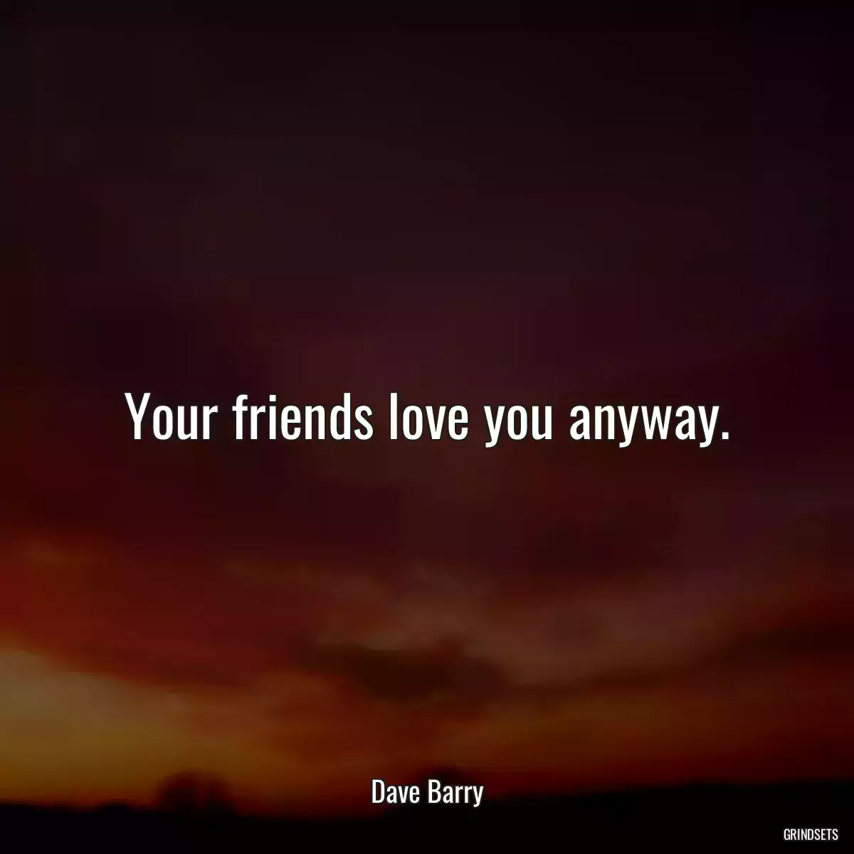 Your friends love you anyway.