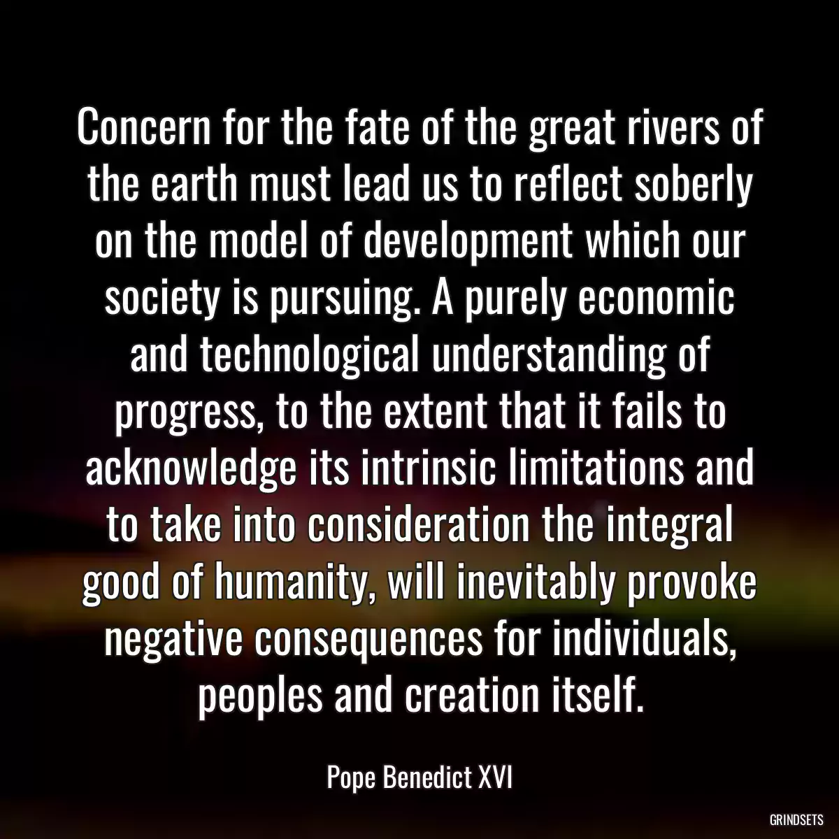 Concern for the fate of the great rivers of the earth must lead us to reflect soberly on the model of development which our society is pursuing. A purely economic and technological understanding of progress, to the extent that it fails to acknowledge its intrinsic limitations and to take into consideration the integral good of humanity, will inevitably provoke negative consequences for individuals, peoples and creation itself.