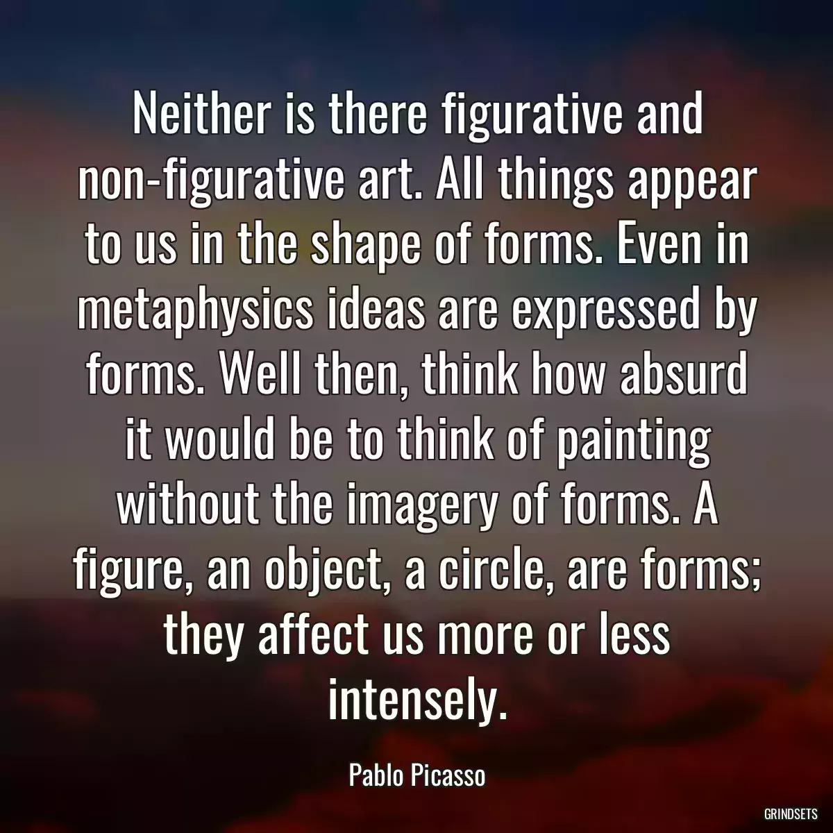 Neither is there figurative and non-figurative art. All things appear to us in the shape of forms. Even in metaphysics ideas are expressed by forms. Well then, think how absurd it would be to think of painting without the imagery of forms. A figure, an object, a circle, are forms; they affect us more or less intensely.