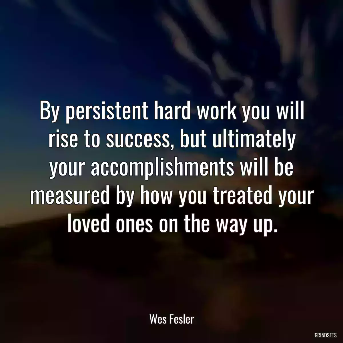 By persistent hard work you will rise to success, but ultimately your accomplishments will be measured by how you treated your loved ones on the way up.