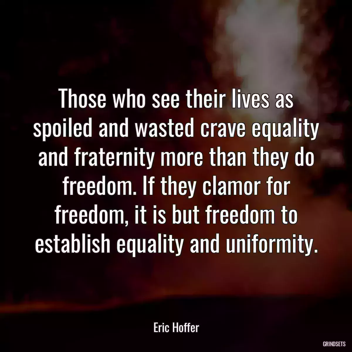 Those who see their lives as spoiled and wasted crave equality and fraternity more than they do freedom. If they clamor for freedom, it is but freedom to establish equality and uniformity.