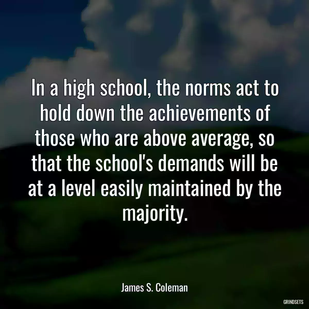 In a high school, the norms act to hold down the achievements of those who are above average, so that the school\'s demands will be at a level easily maintained by the majority.