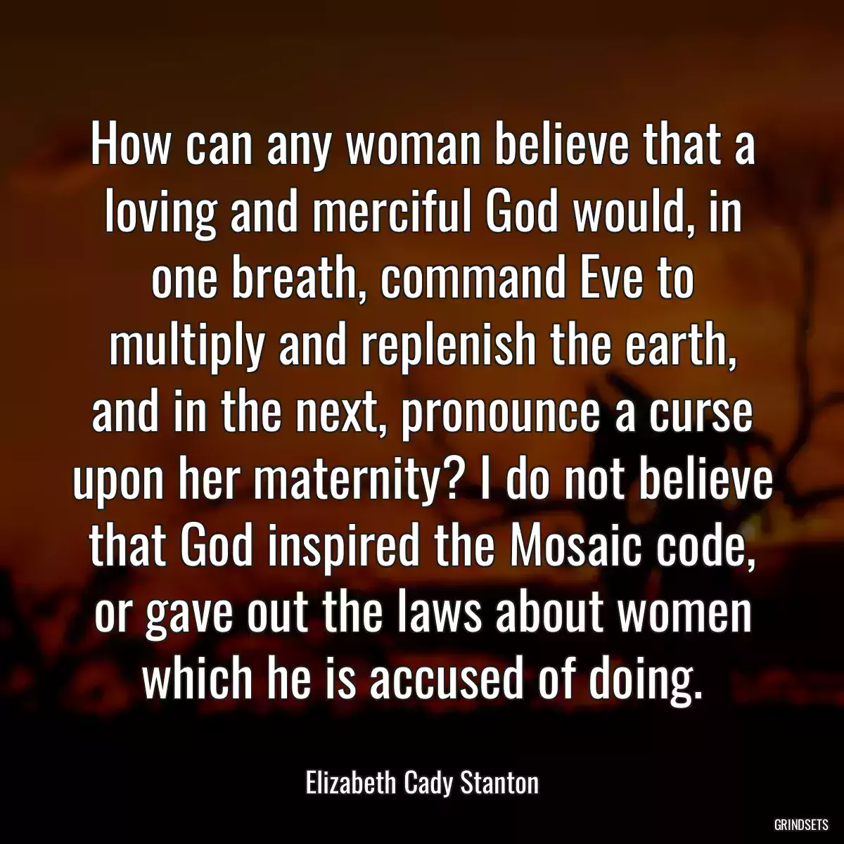 How can any woman believe that a loving and merciful God would, in one breath, command Eve to multiply and replenish the earth, and in the next, pronounce a curse upon her maternity? I do not believe that God inspired the Mosaic code, or gave out the laws about women which he is accused of doing.