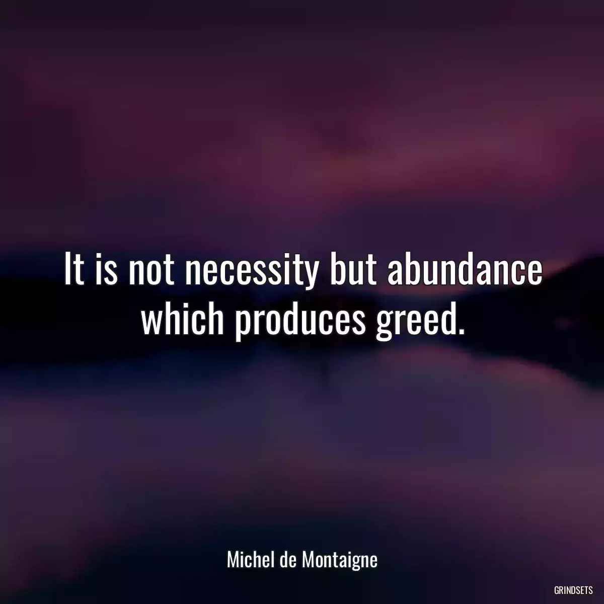 It is not necessity but abundance which produces greed.