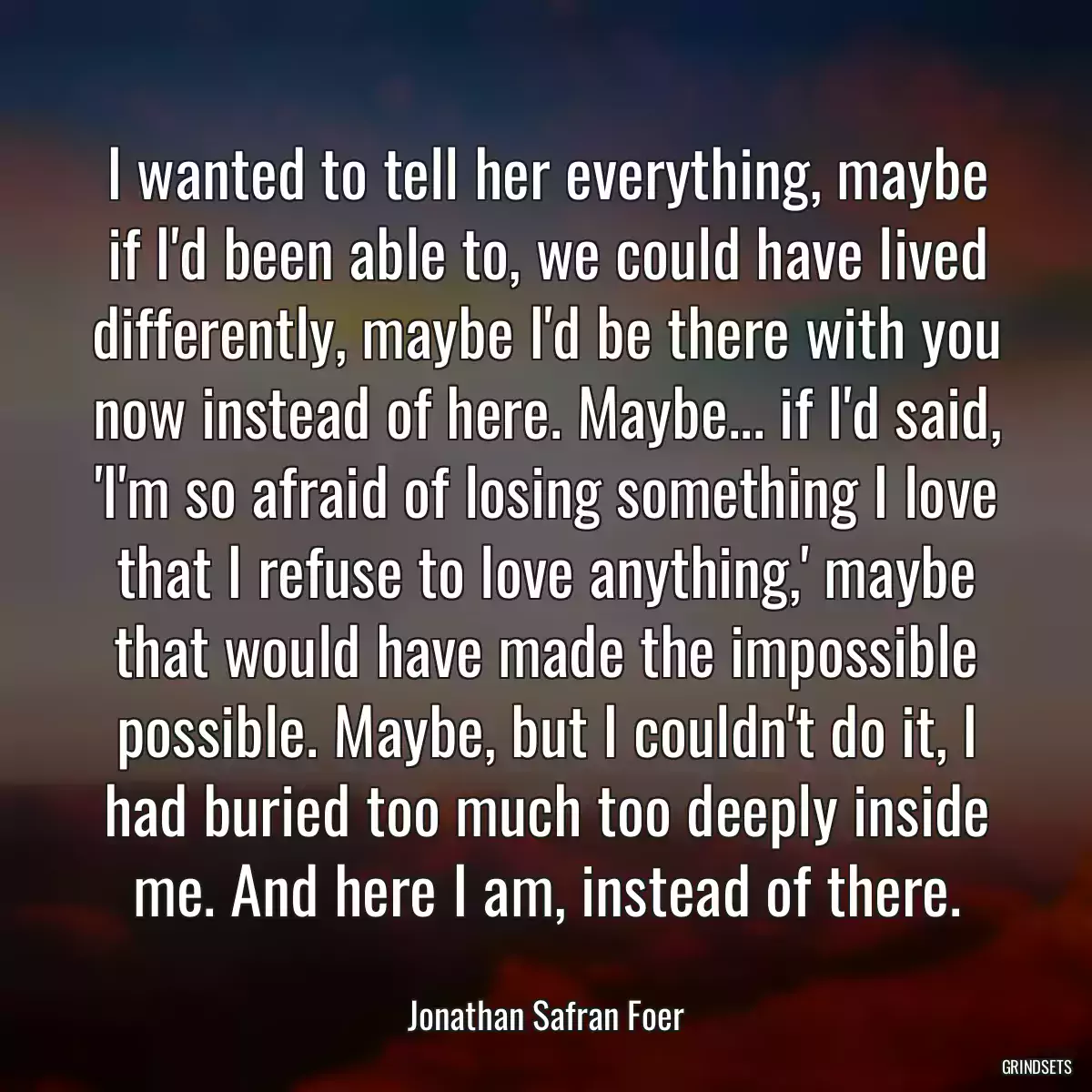 I wanted to tell her everything, maybe if I\'d been able to, we could have lived differently, maybe I\'d be there with you now instead of here. Maybe... if I\'d said, \'I\'m so afraid of losing something I love that I refuse to love anything,\' maybe that would have made the impossible possible. Maybe, but I couldn\'t do it, I had buried too much too deeply inside me. And here I am, instead of there.