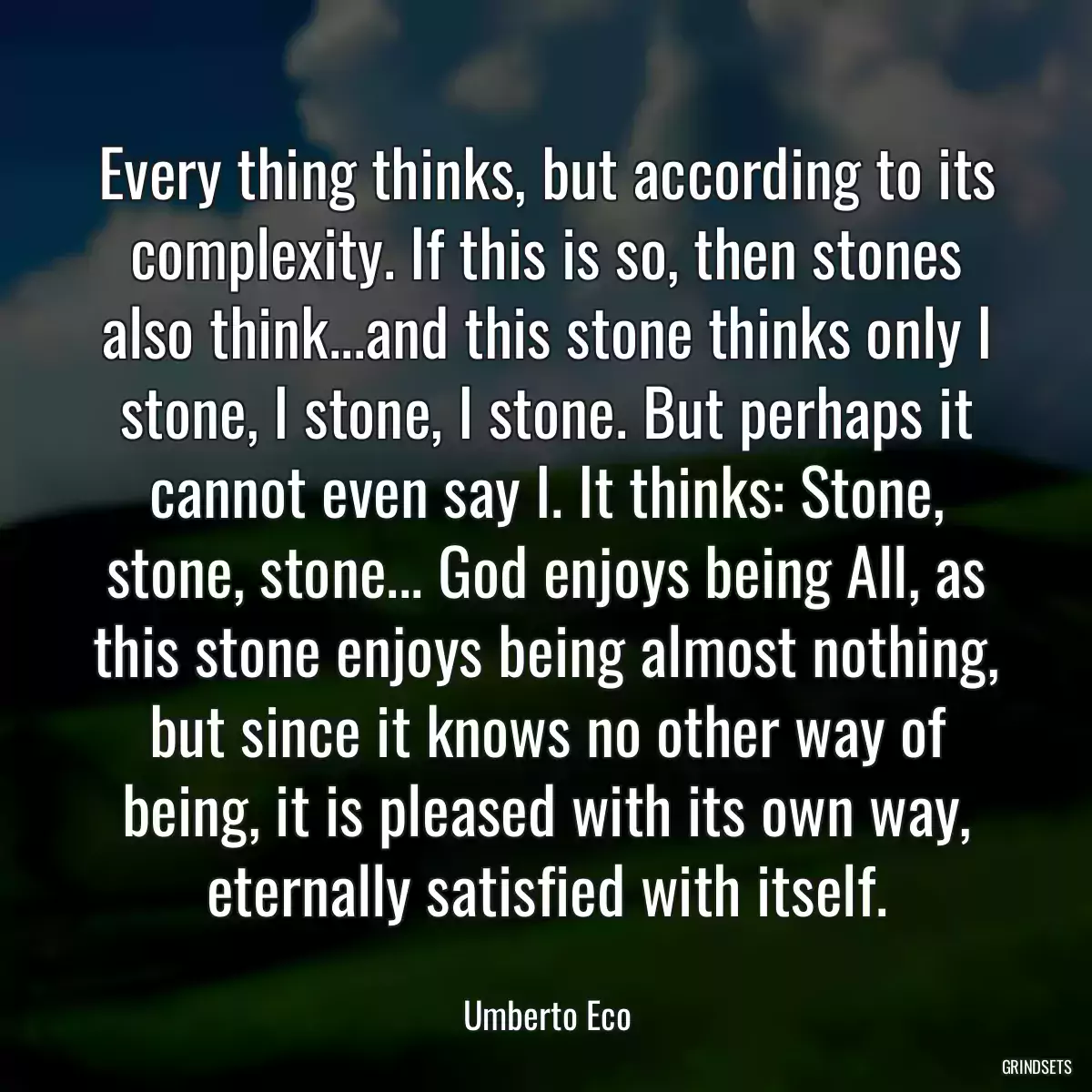 Every thing thinks, but according to its complexity. If this is so, then stones also think...and this stone thinks only I stone, I stone, I stone. But perhaps it cannot even say I. It thinks: Stone, stone, stone... God enjoys being All, as this stone enjoys being almost nothing, but since it knows no other way of being, it is pleased with its own way, eternally satisfied with itself.