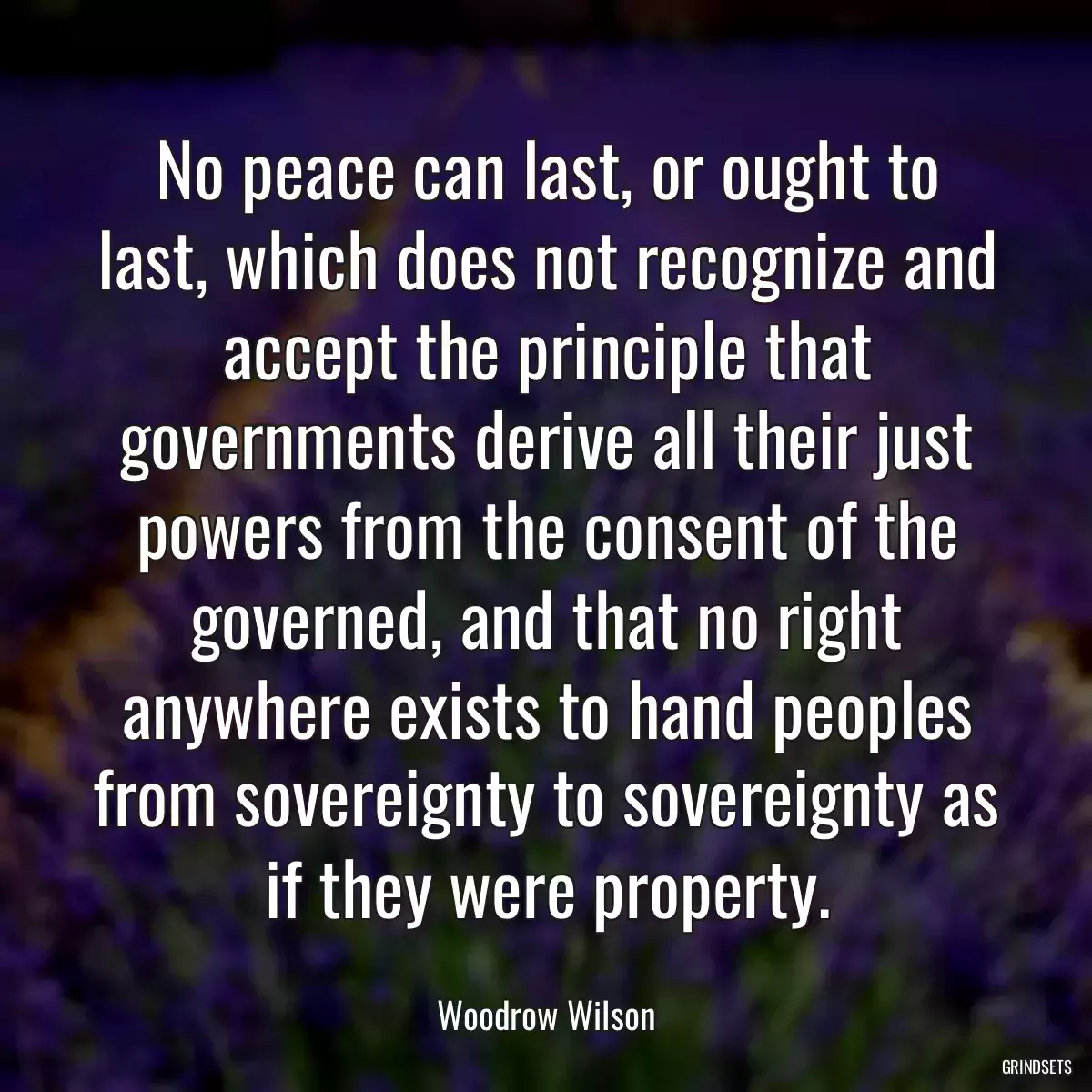 No peace can last, or ought to last, which does not recognize and accept the principle that governments derive all their just powers from the consent of the governed, and that no right anywhere exists to hand peoples from sovereignty to sovereignty as if they were property.