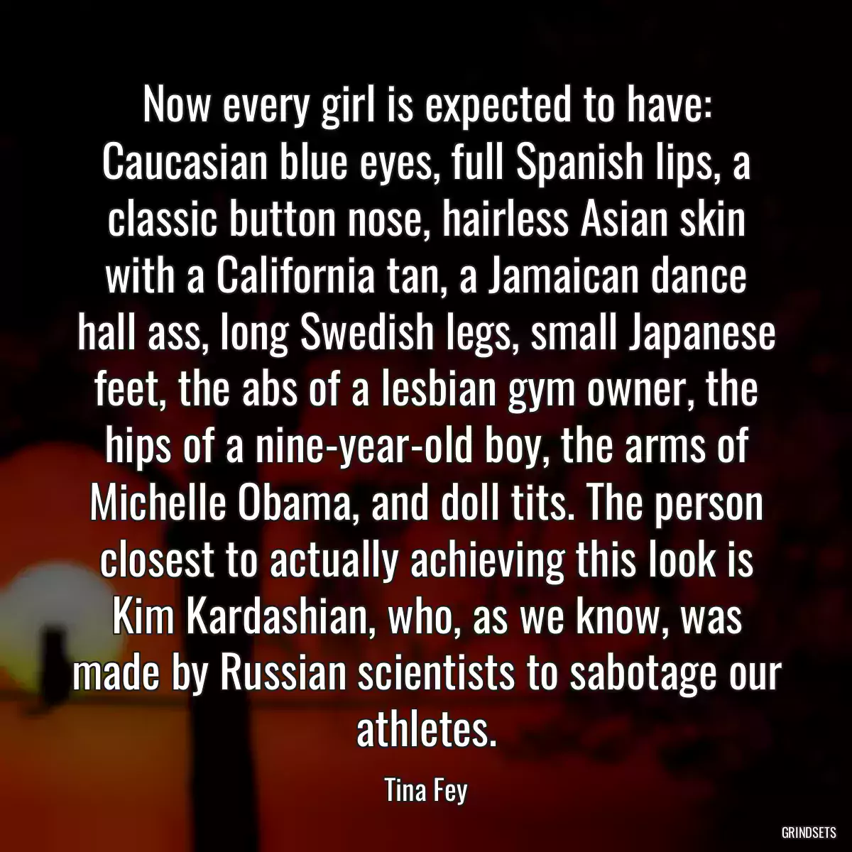 Now every girl is expected to have: Caucasian blue eyes, full Spanish lips, a classic button nose, hairless Asian skin with a California tan, a Jamaican dance hall ass, long Swedish legs, small Japanese feet, the abs of a lesbian gym owner, the hips of a nine-year-old boy, the arms of Michelle Obama, and doll tits. The person closest to actually achieving this look is Kim Kardashian, who, as we know, was made by Russian scientists to sabotage our athletes.