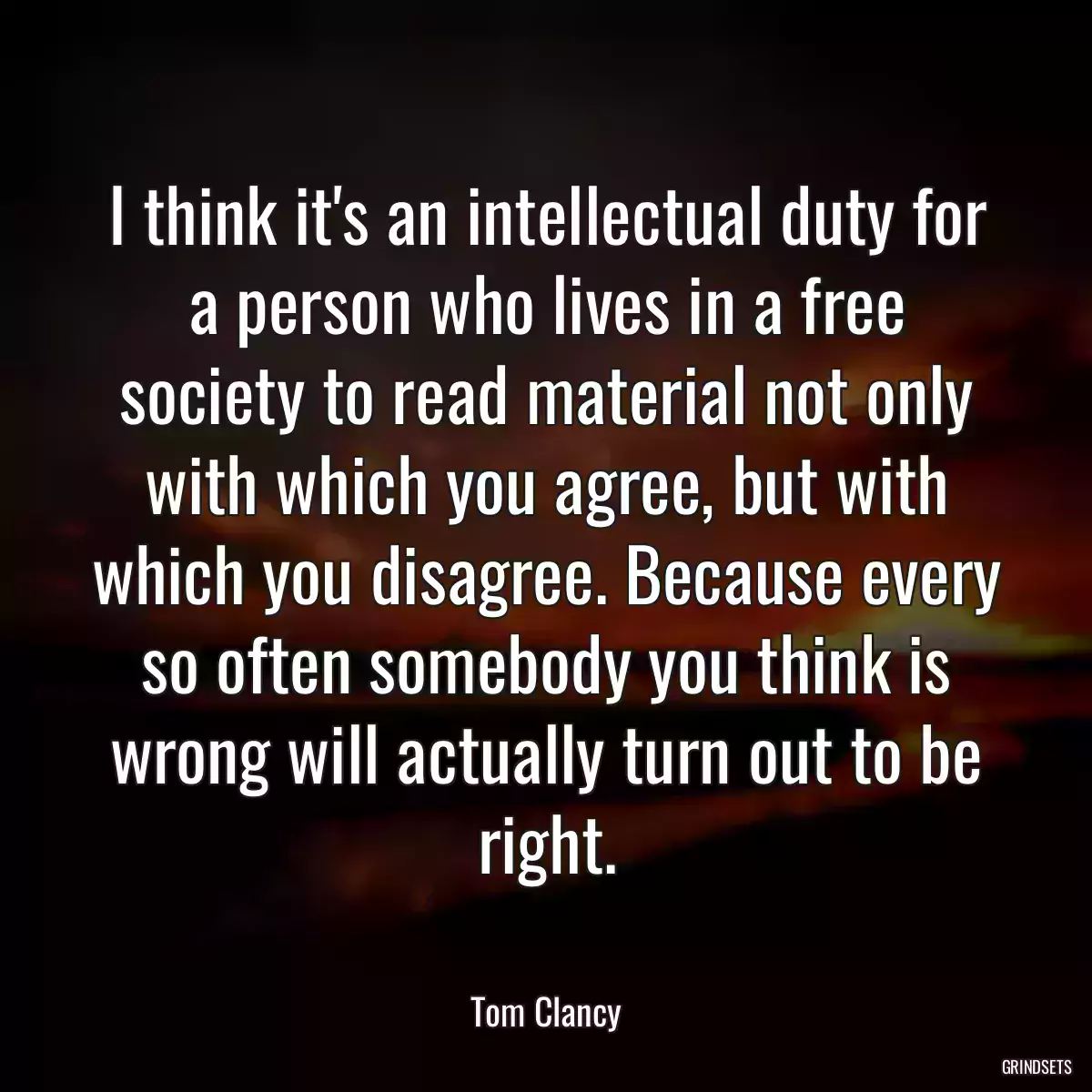 I think it\'s an intellectual duty for a person who lives in a free society to read material not only with which you agree, but with which you disagree. Because every so often somebody you think is wrong will actually turn out to be right.