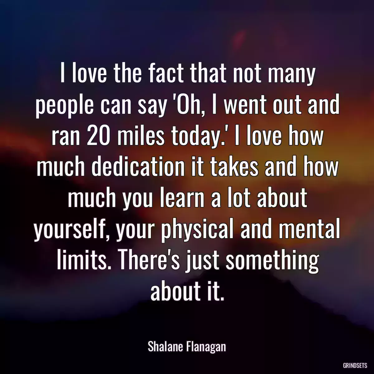 I love the fact that not many people can say \'Oh, I went out and ran 20 miles today.\' I love how much dedication it takes and how much you learn a lot about yourself, your physical and mental limits. There\'s just something about it.