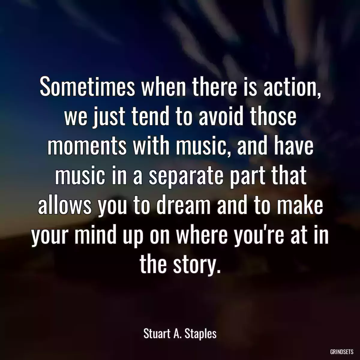 Sometimes when there is action, we just tend to avoid those moments with music, and have music in a separate part that allows you to dream and to make your mind up on where you\'re at in the story.