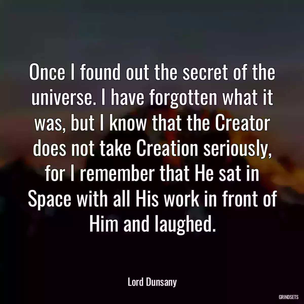 Once I found out the secret of the universe. I have forgotten what it was, but I know that the Creator does not take Creation seriously, for I remember that He sat in Space with all His work in front of Him and laughed.