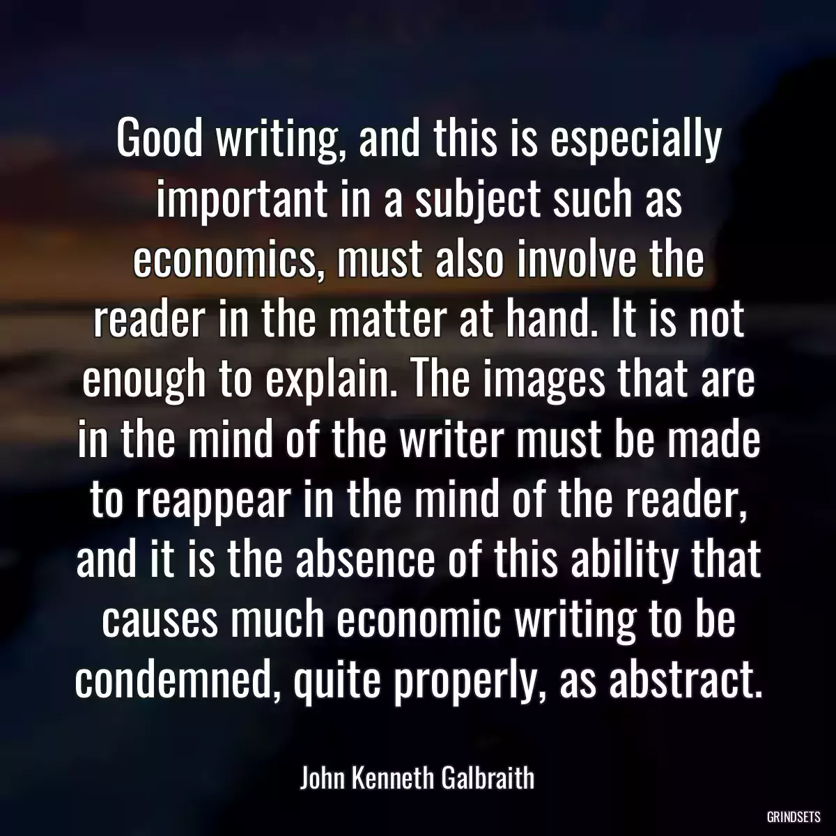 Good writing, and this is especially important in a subject such as economics, must also involve the reader in the matter at hand. It is not enough to explain. The images that are in the mind of the writer must be made to reappear in the mind of the reader, and it is the absence of this ability that causes much economic writing to be condemned, quite properly, as abstract.