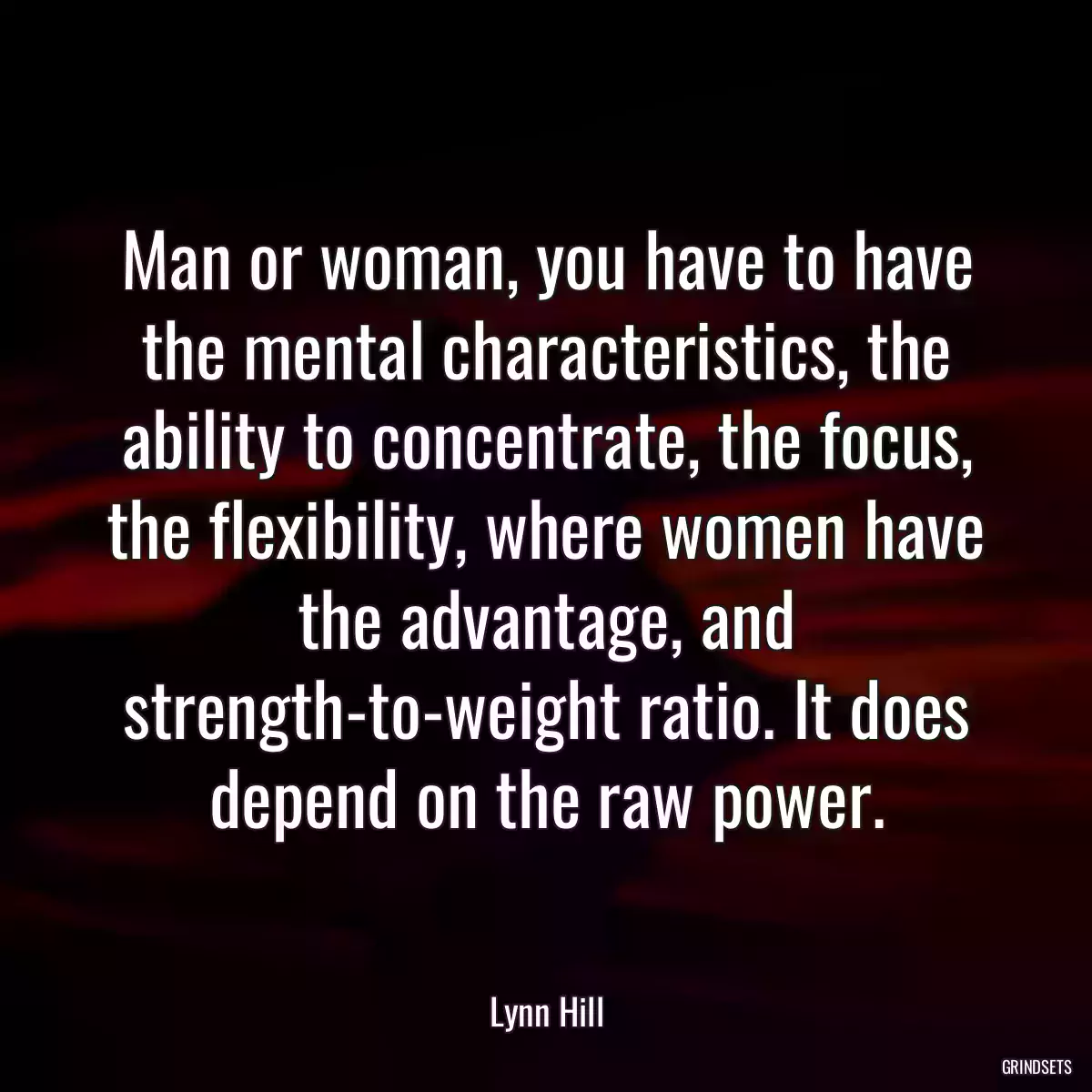 Man or woman, you have to have the mental characteristics, the ability to concentrate, the focus, the flexibility, where women have the advantage, and strength-to-weight ratio. It does depend on the raw power.