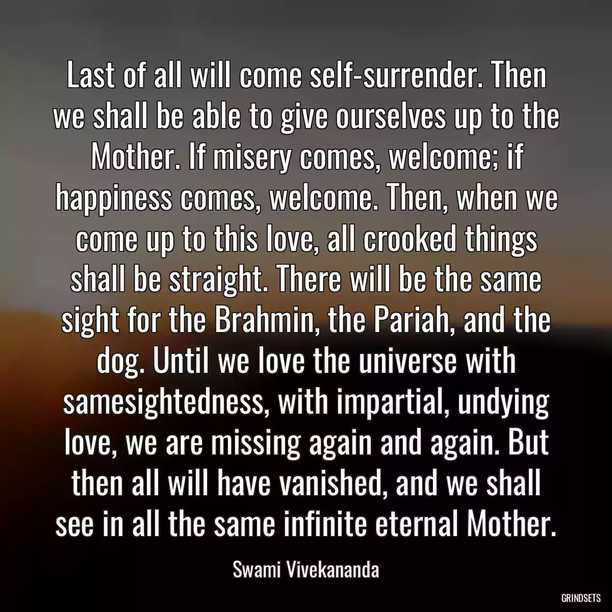 Last of all will come self-surrender. Then we shall be able to give ourselves up to the Mother. If misery comes, welcome; if happiness comes, welcome. Then, when we come up to this love, all crooked things shall be straight. There will be the same sight for the Brahmin, the Pariah, and the dog. Until we love the universe with samesightedness, with impartial, undying love, we are missing again and again. But then all will have vanished, and we shall see in all the same infinite eternal Mother.