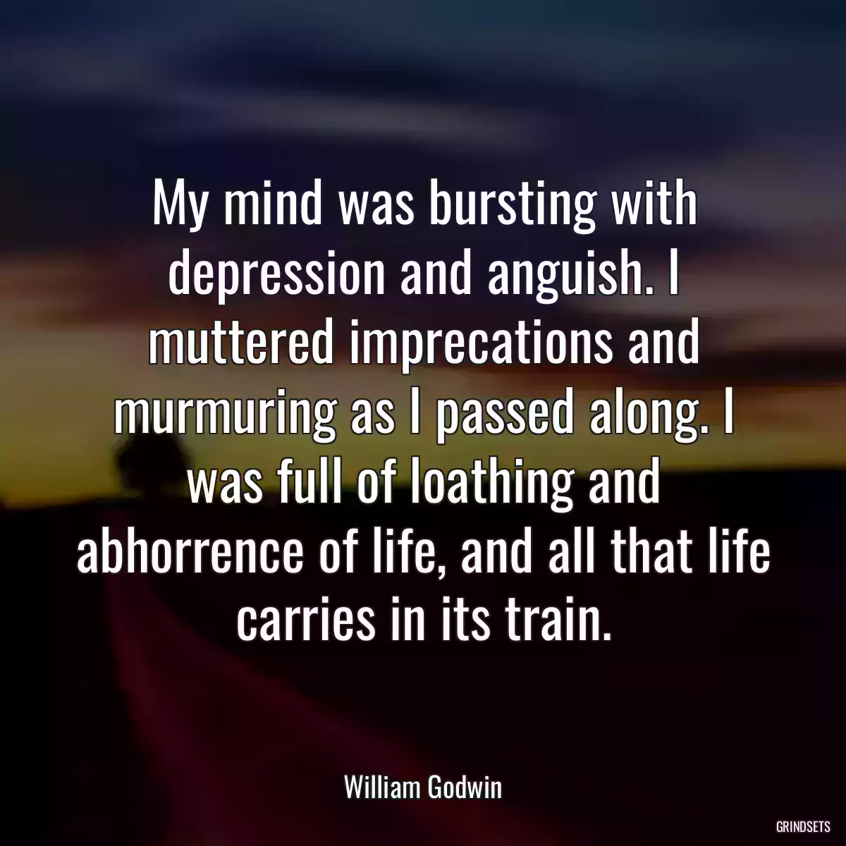 My mind was bursting with depression and anguish. I muttered imprecations and murmuring as I passed along. I was full of loathing and abhorrence of life, and all that life carries in its train.