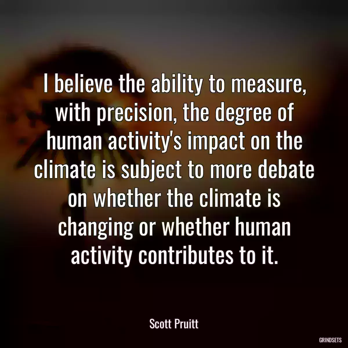 I believe the ability to measure, with precision, the degree of human activity\'s impact on the climate is subject to more debate on whether the climate is changing or whether human activity contributes to it.