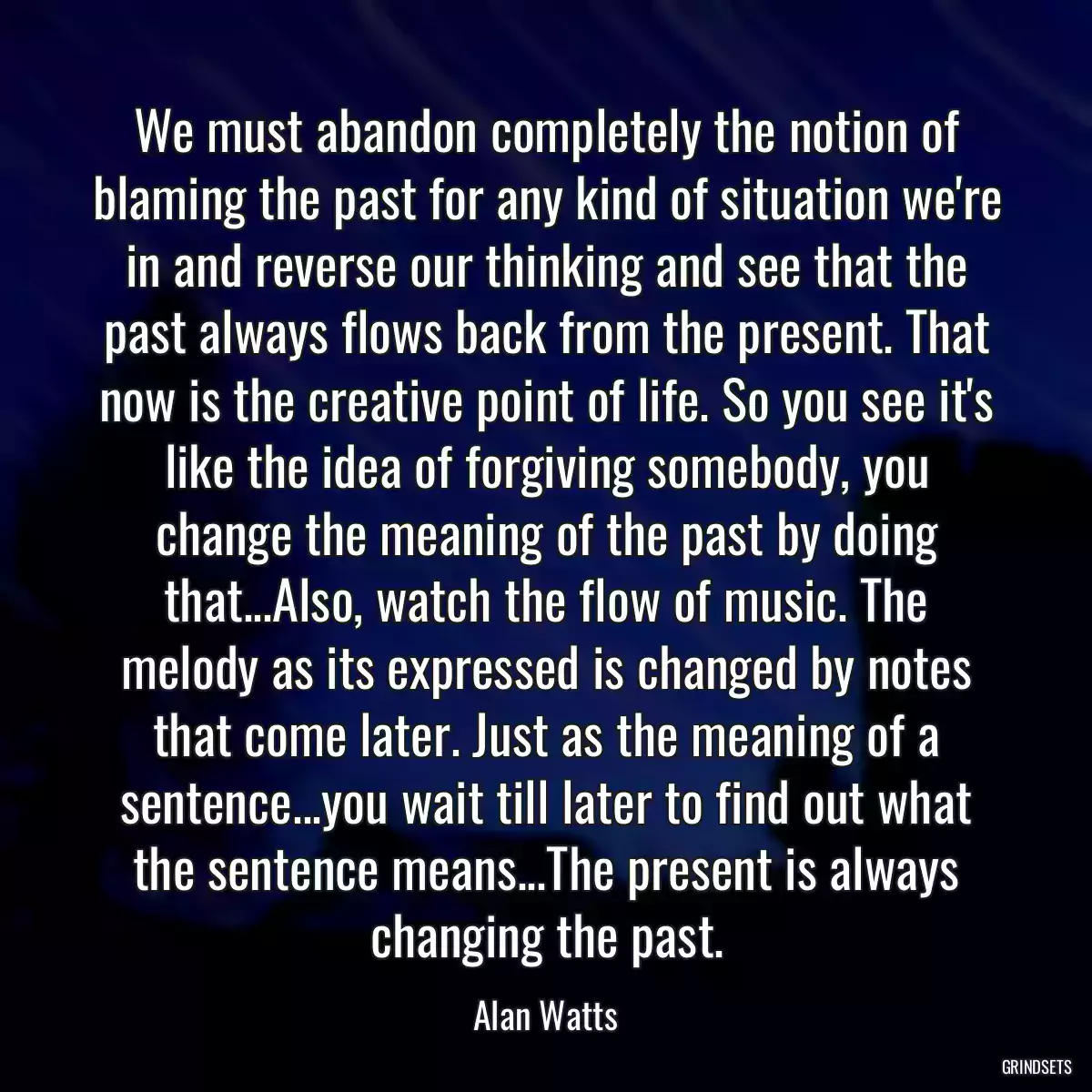 We must abandon completely the notion of blaming the past for any kind of situation we\'re in and reverse our thinking and see that the past always flows back from the present. That now is the creative point of life. So you see it\'s like the idea of forgiving somebody, you change the meaning of the past by doing that...Also, watch the flow of music. The melody as its expressed is changed by notes that come later. Just as the meaning of a sentence...you wait till later to find out what the sentence means...The present is always changing the past.