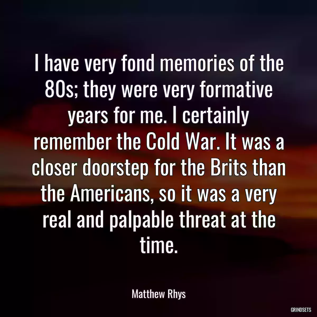 I have very fond memories of the 80s; they were very formative years for me. I certainly remember the Cold War. It was a closer doorstep for the Brits than the Americans, so it was a very real and palpable threat at the time.