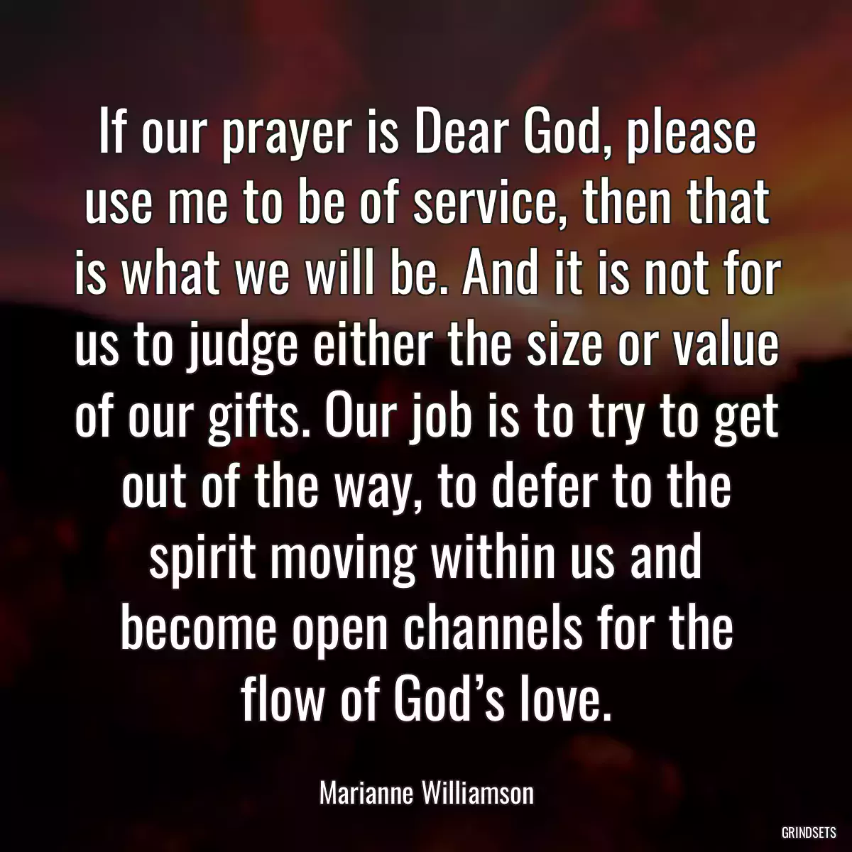 If our prayer is Dear God, please use me to be of service, then that is what we will be. And it is not for us to judge either the size or value of our gifts. Our job is to try to get out of the way, to defer to the spirit moving within us and become open channels for the flow of God’s love.