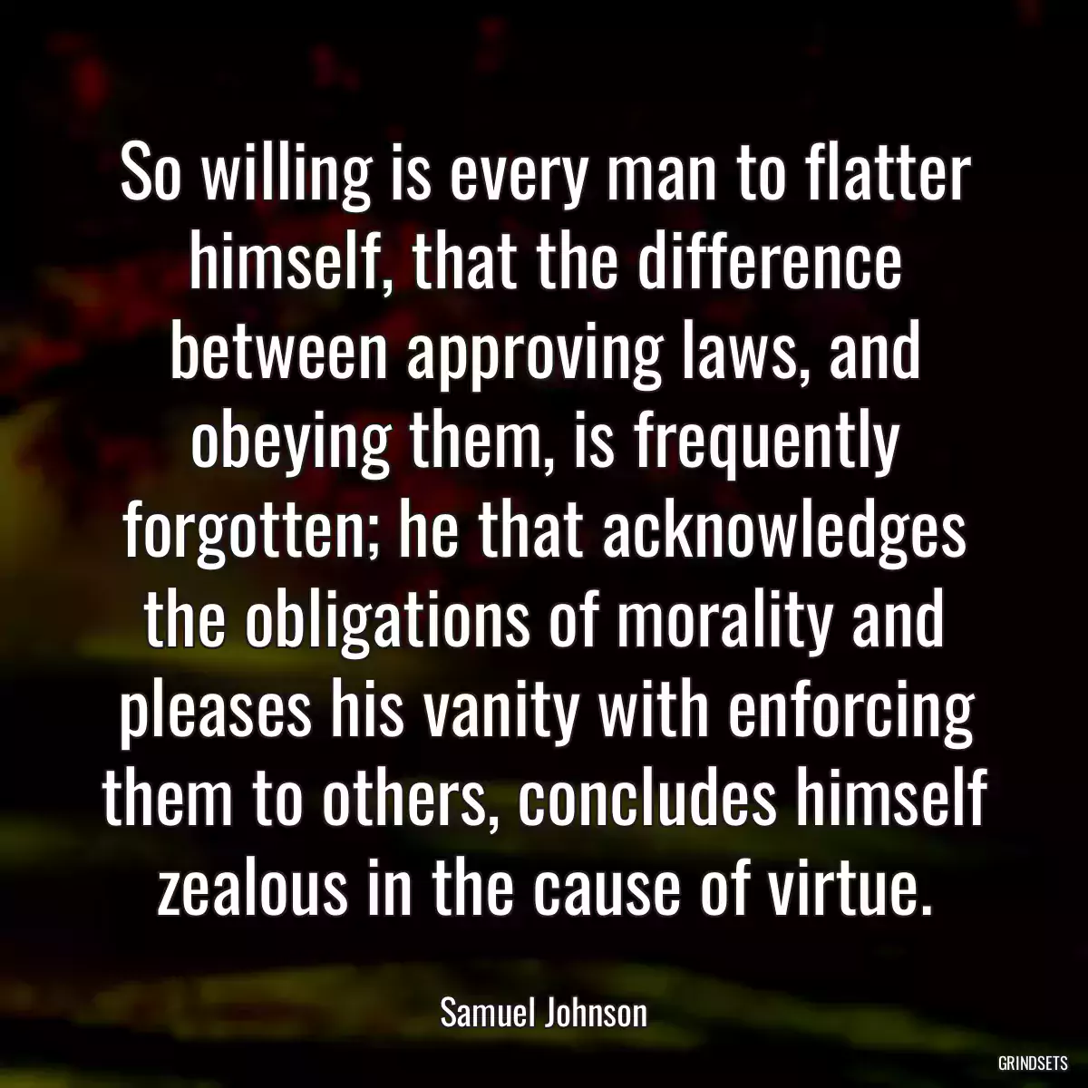 So willing is every man to flatter himself, that the difference between approving laws, and obeying them, is frequently forgotten; he that acknowledges the obligations of morality and pleases his vanity with enforcing them to others, concludes himself zealous in the cause of virtue.