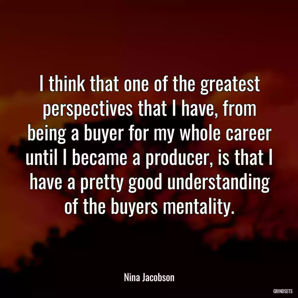 I think that one of the greatest perspectives that I have, from being a buyer for my whole career until I became a producer, is that I have a pretty good understanding of the buyers mentality.