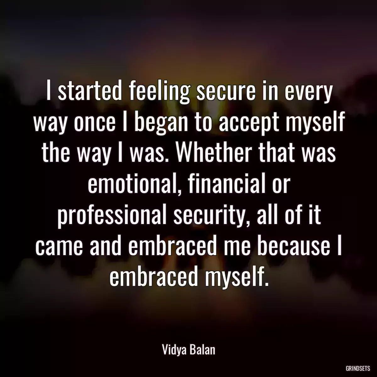 I started feeling secure in every way once I began to accept myself the way I was. Whether that was emotional, financial or professional security, all of it came and embraced me because I embraced myself.