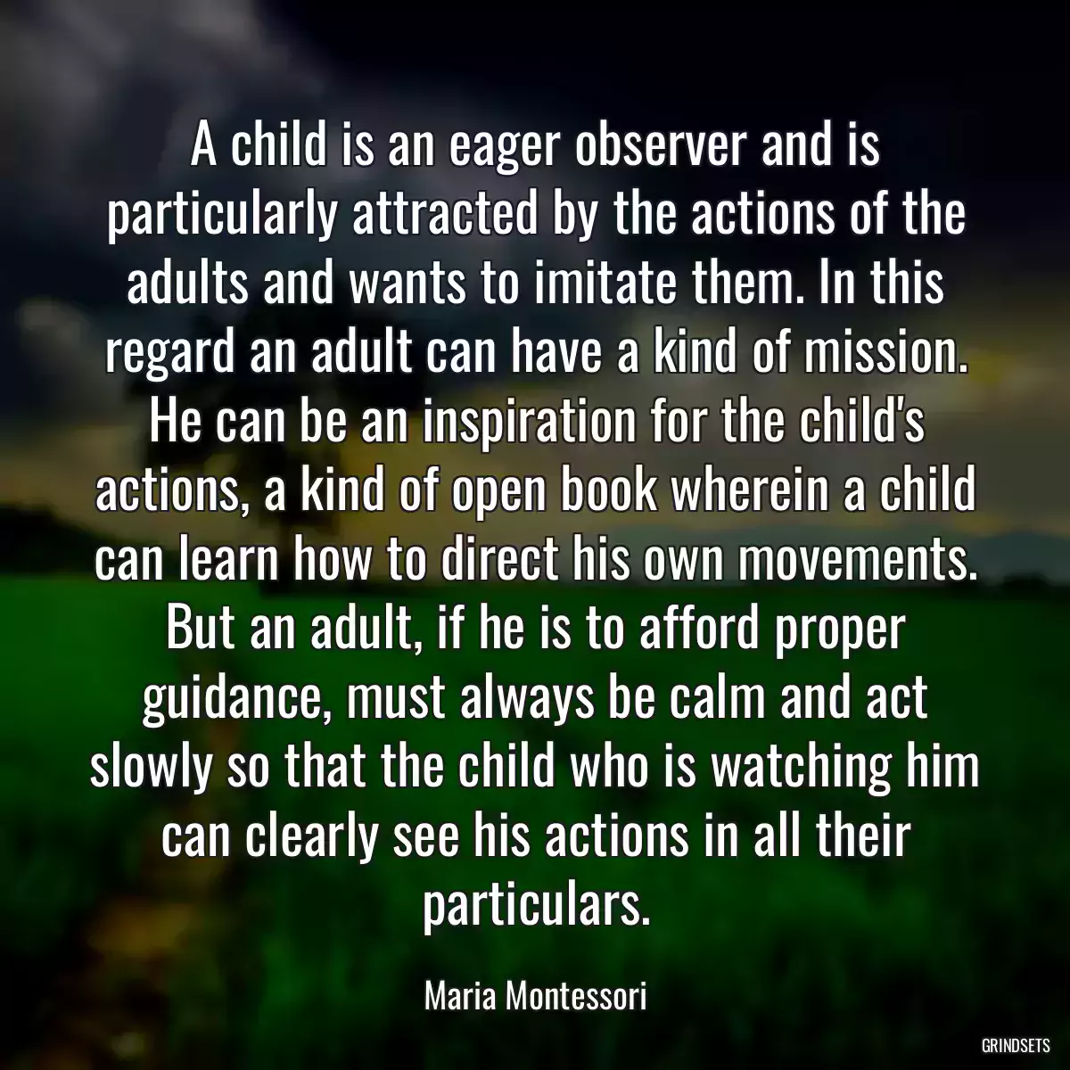 A child is an eager observer and is particularly attracted by the actions of the adults and wants to imitate them. In this regard an adult can have a kind of mission. He can be an inspiration for the child\'s actions, a kind of open book wherein a child can learn how to direct his own movements. But an adult, if he is to afford proper guidance, must always be calm and act slowly so that the child who is watching him can clearly see his actions in all their particulars.