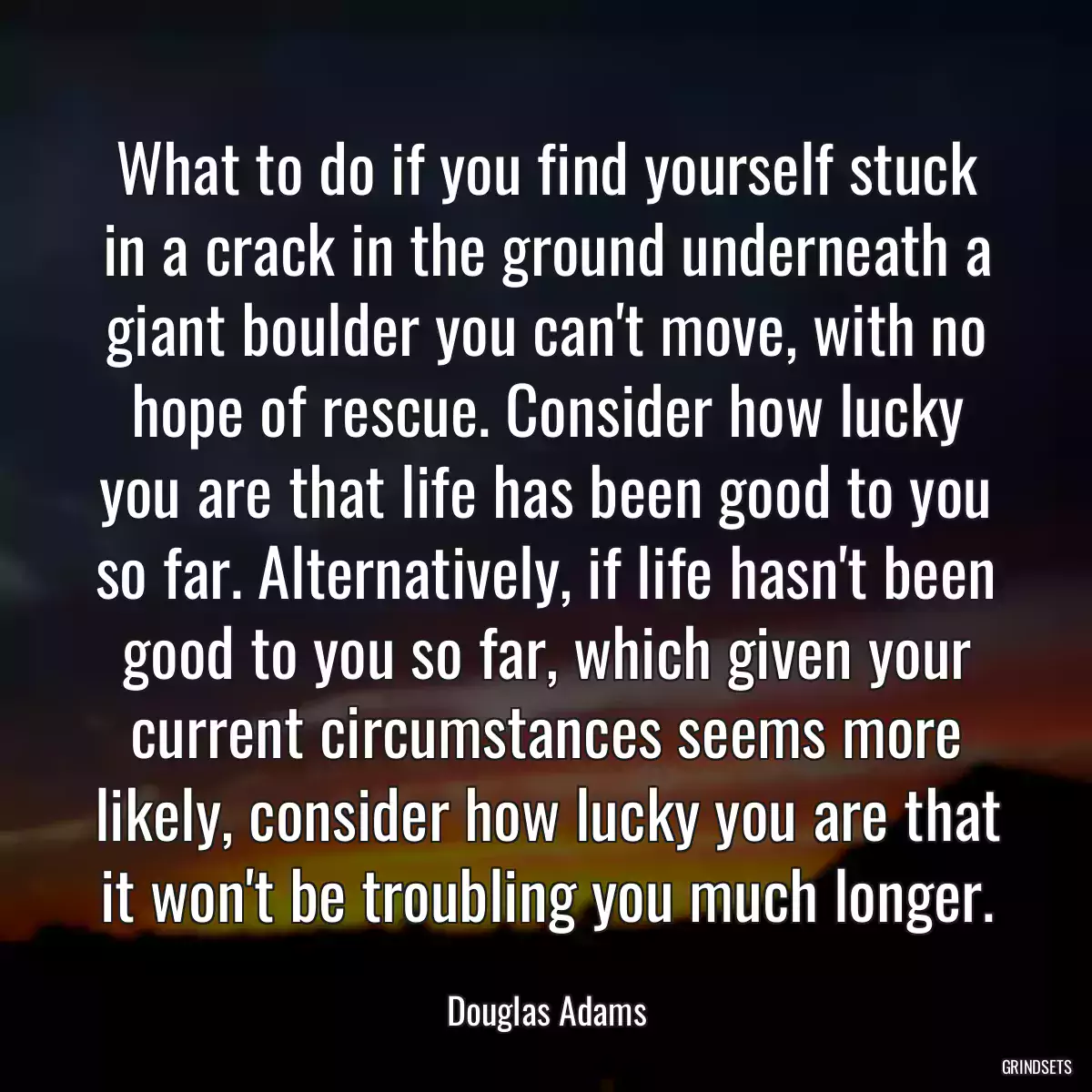 What to do if you find yourself stuck in a crack in the ground underneath a giant boulder you can\'t move, with no hope of rescue. Consider how lucky you are that life has been good to you so far. Alternatively, if life hasn\'t been good to you so far, which given your current circumstances seems more likely, consider how lucky you are that it won\'t be troubling you much longer.